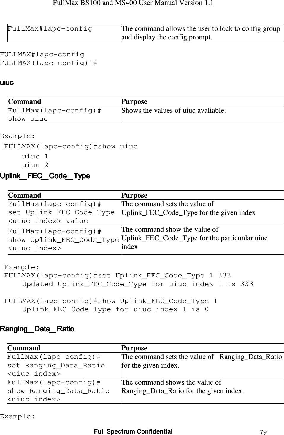 FullMax BS100 and MS400 User Manual Version 1.1    Full Spectrum Confidential  79FullMax#lapc-config  The command allows the user to lock to config group and display the config prompt.  FULLMAX#lapc-config FULLMAX(lapc-config)]#  uiucuiucuiucuiuc         Command  Purpose FullMax(lapc-config)#  show uiuc Shows the values of uiuc avaliable.  Example:  FULLMAX(lapc-config)#show uiuc uiuc 1 uiuc 2 Uplink_FEC_Code_TypeUplink_FEC_Code_TypeUplink_FEC_Code_TypeUplink_FEC_Code_Type     Command  Purpose FullMax(lapc-config)#  set Uplink_FEC_Code_Type &lt;uiuc index&gt; value The command sets the value of   Uplink_FEC_Code_Type for the given index FullMax(lapc-config)#  show Uplink_FEC_Code_Type &lt;uiuc index&gt; The command show the value of Uplink_FEC_Code_Type for the particunlar uiuc index   Example:  FULLMAX(lapc-config)#set Uplink_FEC_Code_Type 1 333 Updated Uplink_FEC_Code_Type for uiuc index 1 is 333   FULLMAX(lapc-config)#show Uplink_FEC_Code_Type 1 Uplink_FEC_Code_Type for uiuc index 1 is 0  Ranging_Data_RatioRanging_Data_RatioRanging_Data_RatioRanging_Data_Ratio     Command  Purpose FullMax(lapc-config)#  set Ranging_Data_Ratio &lt;uiuc index&gt; The command sets the value of   Ranging_Data_Ratio for the given index. FullMax(lapc-config)#  show Ranging_Data_Ratio &lt;uiuc index&gt; The command shows the value of   Ranging_Data_Ratio for the given index.  Example: 