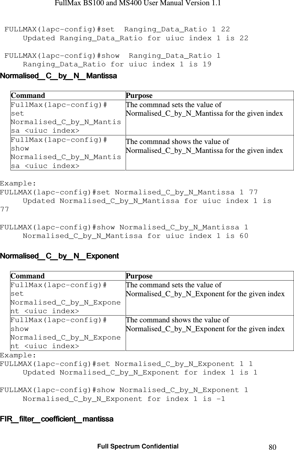 FullMax BS100 and MS400 User Manual Version 1.1    Full Spectrum Confidential  80 FULLMAX(lapc-config)#set  Ranging_Data_Ratio 1 22 Updated Ranging_Data_Ratio for uiuc index 1 is 22   FULLMAX(lapc-config)#show  Ranging_Data_Ratio 1 Ranging_Data_Ratio for uiuc index 1 is 19 Normalised_C_by_N_MantissaNormalised_C_by_N_MantissaNormalised_C_by_N_MantissaNormalised_C_by_N_Mantissa     Command  Purpose FullMax(lapc-config)#  set Normalised_C_by_N_Mantissa &lt;uiuc index&gt; The commnad sets the value of  Normalised_C_by_N_Mantissa for the given index FullMax(lapc-config)#  show Normalised_C_by_N_Mantissa &lt;uiuc index&gt; The commnad shows the value of  Normalised_C_by_N_Mantissa for the given index  Example: FULLMAX(lapc-config)#set Normalised_C_by_N_Mantissa 1 77 Updated Normalised_C_by_N_Mantissa for uiuc index 1 is 77  FULLMAX(lapc-config)#show Normalised_C_by_N_Mantissa 1 Normalised_C_by_N_Mantissa for uiuc index 1 is 60  Normalised_C_by_N_ExponentNormalised_C_by_N_ExponentNormalised_C_by_N_ExponentNormalised_C_by_N_Exponent     Command  Purpose FullMax(lapc-config)#  set Normalised_C_by_N_Exponent &lt;uiuc index&gt; The command sets the value of Normalised_C_by_N_Exponent for the given index FullMax(lapc-config)#  show Normalised_C_by_N_Exponent &lt;uiuc index&gt; The command shows the value of Normalised_C_by_N_Exponent for the given index Example: FULLMAX(lapc-config)#set Normalised_C_by_N_Exponent 1 1 Updated Normalised_C_by_N_Exponent for index 1 is 1  FULLMAX(lapc-config)#show Normalised_C_by_N_Exponent 1 Normalised_C_by_N_Exponent for index 1 is -1  FIR_filter_coefficient_mantissaFIR_filter_coefficient_mantissaFIR_filter_coefficient_mantissaFIR_filter_coefficient_mantissa     