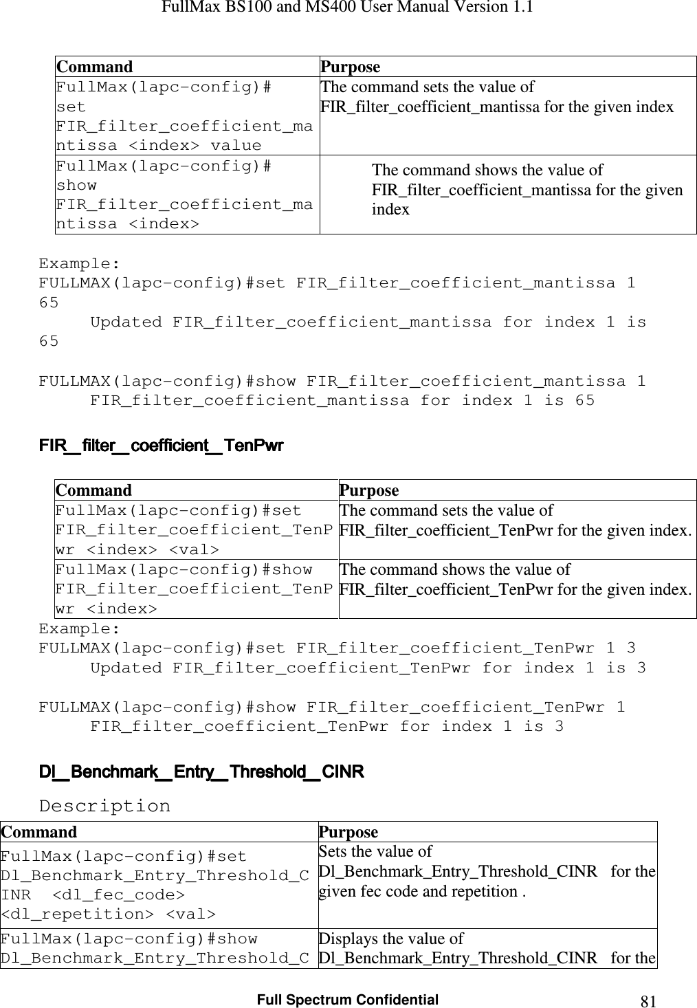 FullMax BS100 and MS400 User Manual Version 1.1    Full Spectrum Confidential  81Command  Purpose FullMax(lapc-config)#  set FIR_filter_coefficient_mantissa &lt;index&gt; value The command sets the value of   FIR_filter_coefficient_mantissa for the given index FullMax(lapc-config)#  show FIR_filter_coefficient_mantissa &lt;index&gt; The command shows the value of   FIR_filter_coefficient_mantissa for the given index  Example: FULLMAX(lapc-config)#set FIR_filter_coefficient_mantissa 1 65 Updated FIR_filter_coefficient_mantissa for index 1 is 65  FULLMAX(lapc-config)#show FIR_filter_coefficient_mantissa 1 FIR_filter_coefficient_mantissa for index 1 is 65  FIR_filter_coefficient_TenPwrFIR_filter_coefficient_TenPwrFIR_filter_coefficient_TenPwrFIR_filter_coefficient_TenPwr     Command  Purpose FullMax(lapc-config)#set FIR_filter_coefficient_TenPwr &lt;index&gt; &lt;val&gt; The command sets the value of  FIR_filter_coefficient_TenPwr for the given index. FullMax(lapc-config)#show FIR_filter_coefficient_TenPwr &lt;index&gt; The command shows the value of  FIR_filter_coefficient_TenPwr for the given index. Example: FULLMAX(lapc-config)#set FIR_filter_coefficient_TenPwr 1 3 Updated FIR_filter_coefficient_TenPwr for index 1 is 3  FULLMAX(lapc-config)#show FIR_filter_coefficient_TenPwr 1 FIR_filter_coefficient_TenPwr for index 1 is 3  Dl_Benchmark_Entry_Threshold_CINRDl_Benchmark_Entry_Threshold_CINRDl_Benchmark_Entry_Threshold_CINRDl_Benchmark_Entry_Threshold_CINR    Description Command  Purpose FullMax(lapc-config)#set   Dl_Benchmark_Entry_Threshold_CINR  &lt;dl_fec_code&gt; &lt;dl_repetition&gt; &lt;val&gt; Sets the value of Dl_Benchmark_Entry_Threshold_CINR   for the given fec code and repetition . FullMax(lapc-config)#show   Dl_Benchmark_Entry_Threshold_CDisplays the value of Dl_Benchmark_Entry_Threshold_CINR   for the 