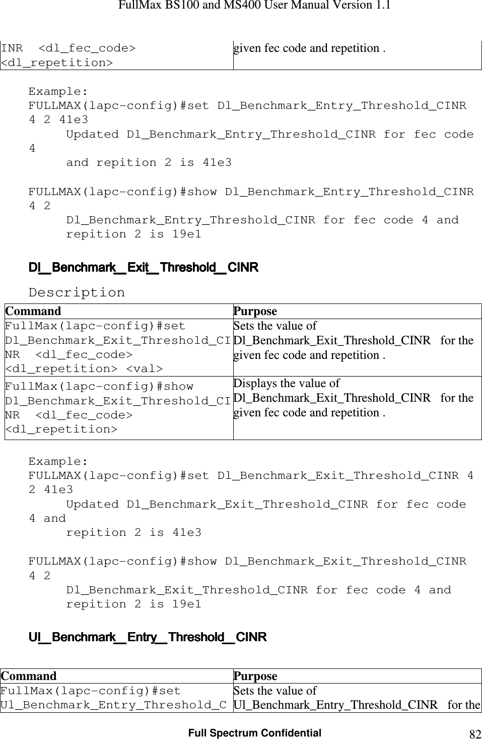 FullMax BS100 and MS400 User Manual Version 1.1    Full Spectrum Confidential  82INR  &lt;dl_fec_code&gt; &lt;dl_repetition&gt; given fec code and repetition .  Example: FULLMAX(lapc-config)#set Dl_Benchmark_Entry_Threshold_CINR 4 2 41e3 Updated Dl_Benchmark_Entry_Threshold_CINR for fec code 4  and repition 2 is 41e3  FULLMAX(lapc-config)#show Dl_Benchmark_Entry_Threshold_CINR 4 2 Dl_Benchmark_Entry_Threshold_CINR for fec code 4 and  repition 2 is 19e1  Dl_Benchmark_Exit_Threshold_CINRDl_Benchmark_Exit_Threshold_CINRDl_Benchmark_Exit_Threshold_CINRDl_Benchmark_Exit_Threshold_CINR    Description Command  Purpose FullMax(lapc-config)#set   Dl_Benchmark_Exit_Threshold_CINR  &lt;dl_fec_code&gt; &lt;dl_repetition&gt; &lt;val&gt; Sets the value of Dl_Benchmark_Exit_Threshold_CINR   for the given fec code and repetition . FullMax(lapc-config)#show   Dl_Benchmark_Exit_Threshold_CINR  &lt;dl_fec_code&gt; &lt;dl_repetition&gt; Displays the value of Dl_Benchmark_Exit_Threshold_CINR   for the given fec code and repetition .  Example: FULLMAX(lapc-config)#set Dl_Benchmark_Exit_Threshold_CINR 4 2 41e3 Updated Dl_Benchmark_Exit_Threshold_CINR for fec code 4 and  repition 2 is 41e3  FULLMAX(lapc-config)#show Dl_Benchmark_Exit_Threshold_CINR 4 2 Dl_Benchmark_Exit_Threshold_CINR for fec code 4 and  repition 2 is 19e1  Ul_Benchmark_Entry_Threshold_CINRUl_Benchmark_Entry_Threshold_CINRUl_Benchmark_Entry_Threshold_CINRUl_Benchmark_Entry_Threshold_CINR     Command  Purpose FullMax(lapc-config)#set   Ul_Benchmark_Entry_Threshold_CSets the value of Ul_Benchmark_Entry_Threshold_CINR   for the 