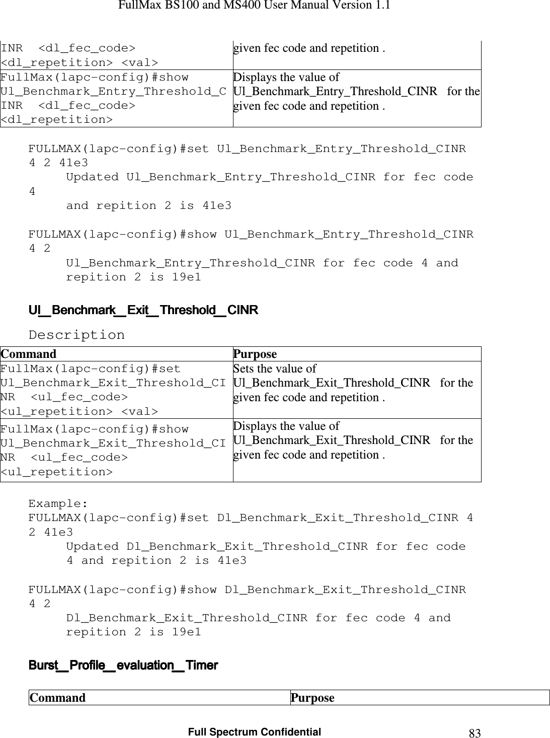 FullMax BS100 and MS400 User Manual Version 1.1    Full Spectrum Confidential  83INR  &lt;dl_fec_code&gt; &lt;dl_repetition&gt; &lt;val&gt; given fec code and repetition . FullMax(lapc-config)#show   Ul_Benchmark_Entry_Threshold_CINR  &lt;dl_fec_code&gt; &lt;dl_repetition&gt; Displays the value of Ul_Benchmark_Entry_Threshold_CINR   for the given fec code and repetition .  FULLMAX(lapc-config)#set Ul_Benchmark_Entry_Threshold_CINR 4 2 41e3 Updated Ul_Benchmark_Entry_Threshold_CINR for fec code 4  and repition 2 is 41e3  FULLMAX(lapc-config)#show Ul_Benchmark_Entry_Threshold_CINR 4 2 Ul_Benchmark_Entry_Threshold_CINR for fec code 4 and  repition 2 is 19e1  Ul_Benchmark_Exit_Threshold_CINRUl_Benchmark_Exit_Threshold_CINRUl_Benchmark_Exit_Threshold_CINRUl_Benchmark_Exit_Threshold_CINR    Description Command  Purpose FullMax(lapc-config)#set   Ul_Benchmark_Exit_Threshold_CINR  &lt;ul_fec_code&gt; &lt;ul_repetition&gt; &lt;val&gt; Sets the value of Ul_Benchmark_Exit_Threshold_CINR   for the given fec code and repetition . FullMax(lapc-config)#show   Ul_Benchmark_Exit_Threshold_CINR  &lt;ul_fec_code&gt; &lt;ul_repetition&gt; Displays the value of Ul_Benchmark_Exit_Threshold_CINR   for the given fec code and repetition .  Example: FULLMAX(lapc-config)#set Dl_Benchmark_Exit_Threshold_CINR 4 2 41e3 Updated Dl_Benchmark_Exit_Threshold_CINR for fec code 4 and repition 2 is 41e3  FULLMAX(lapc-config)#show Dl_Benchmark_Exit_Threshold_CINR 4 2 Dl_Benchmark_Exit_Threshold_CINR for fec code 4 and repition 2 is 19e1  Burst_Profile_evaluation_TimerBurst_Profile_evaluation_TimerBurst_Profile_evaluation_TimerBurst_Profile_evaluation_Timer     Command  Purpose 