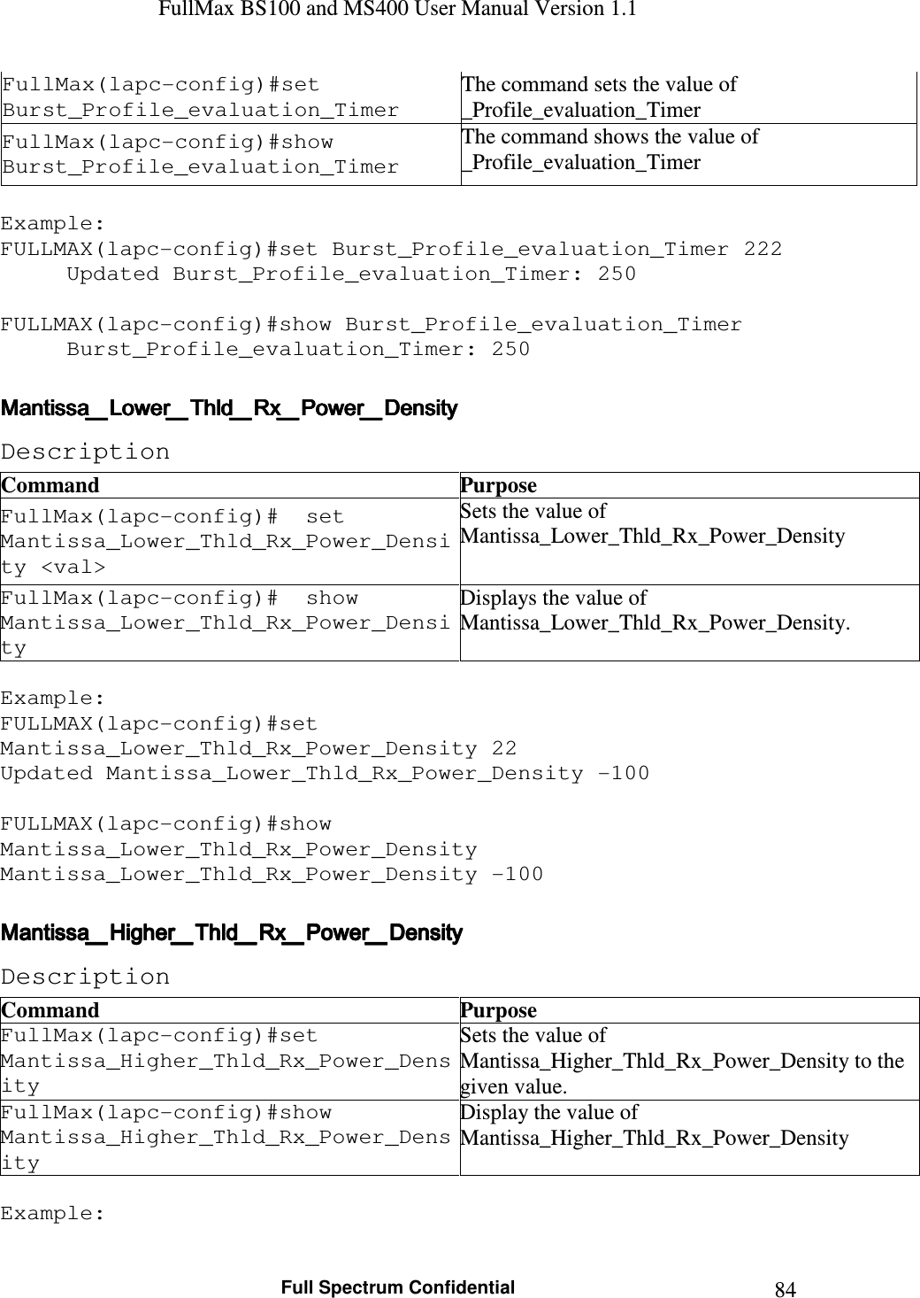 FullMax BS100 and MS400 User Manual Version 1.1    Full Spectrum Confidential  84FullMax(lapc-config)#set Burst_Profile_evaluation_Timer The command sets the value of _Profile_evaluation_Timer FullMax(lapc-config)#show Burst_Profile_evaluation_Timer The command shows the value of _Profile_evaluation_Timer  Example: FULLMAX(lapc-config)#set Burst_Profile_evaluation_Timer 222 Updated Burst_Profile_evaluation_Timer: 250  FULLMAX(lapc-config)#show Burst_Profile_evaluation_Timer Burst_Profile_evaluation_Timer: 250  Mantissa_Lower_Thld_Rx_Power_DensityMantissa_Lower_Thld_Rx_Power_DensityMantissa_Lower_Thld_Rx_Power_DensityMantissa_Lower_Thld_Rx_Power_Density    Description Command  Purpose FullMax(lapc-config)#  set Mantissa_Lower_Thld_Rx_Power_Density &lt;val&gt; Sets the value of Mantissa_Lower_Thld_Rx_Power_Density FullMax(lapc-config)#  show Mantissa_Lower_Thld_Rx_Power_Density Displays the value of Mantissa_Lower_Thld_Rx_Power_Density.  Example: FULLMAX(lapc-config)#set Mantissa_Lower_Thld_Rx_Power_Density 22 Updated Mantissa_Lower_Thld_Rx_Power_Density -100  FULLMAX(lapc-config)#show Mantissa_Lower_Thld_Rx_Power_Density Mantissa_Lower_Thld_Rx_Power_Density -100  Mantissa_Higher_Thld_Rx_Power_DensityMantissa_Higher_Thld_Rx_Power_DensityMantissa_Higher_Thld_Rx_Power_DensityMantissa_Higher_Thld_Rx_Power_Density    Description Command  Purpose FullMax(lapc-config)#set Mantissa_Higher_Thld_Rx_Power_Density Sets the value of Mantissa_Higher_Thld_Rx_Power_Density to the given value. FullMax(lapc-config)#show Mantissa_Higher_Thld_Rx_Power_Density Display the value of Mantissa_Higher_Thld_Rx_Power_Density  Example: 