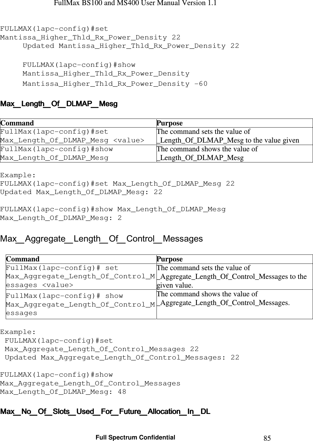 FullMax BS100 and MS400 User Manual Version 1.1    Full Spectrum Confidential  85FULLMAX(lapc-config)#set Mantissa_Higher_Thld_Rx_Power_Density 22 Updated Mantissa_Higher_Thld_Rx_Power_Density 22  FULLMAX(lapc-config)#show Mantissa_Higher_Thld_Rx_Power_Density Mantissa_Higher_Thld_Rx_Power_Density -60  Max_Length_Of_DLMAP_MesgMax_Length_Of_DLMAP_MesgMax_Length_Of_DLMAP_MesgMax_Length_Of_DLMAP_Mesg     Command  Purpose FullMax(lapc-config)#set Max_Length_Of_DLMAP_Mesg &lt;value&gt; The command sets the value of  _Length_Of_DLMAP_Mesg to the value given FullMax(lapc-config)#show Max_Length_Of_DLMAP_Mesg The command shows the value of  _Length_Of_DLMAP_Mesg  Example: FULLMAX(lapc-config)#set Max_Length_Of_DLMAP_Mesg 22 Updated Max_Length_Of_DLMAP_Mesg: 22  FULLMAX(lapc-config)#show Max_Length_Of_DLMAP_Mesg Max_Length_Of_DLMAP_Mesg: 2  Max_Aggregate_Length_Of_Control_Messages  Command  Purpose FullMax(lapc-config)# set Max_Aggregate_Length_Of_Control_Messages &lt;value&gt; The command sets the value of _Aggregate_Length_Of_Control_Messages to the given value. FullMax(lapc-config)# show Max_Aggregate_Length_Of_Control_Messages The command shows the value of  _Aggregate_Length_Of_Control_Messages.  Example: FULLMAX(lapc-config)#set Max_Aggregate_Length_Of_Control_Messages 22 Updated Max_Aggregate_Length_Of_Control_Messages: 22  FULLMAX(lapc-config)#show Max_Aggregate_Length_Of_Control_Messages Max_Length_Of_DLMAP_Mesg: 48  Max_No_Of_Slots_Used_For_Future_Allocation_In_DLMax_No_Of_Slots_Used_For_Future_Allocation_In_DLMax_No_Of_Slots_Used_For_Future_Allocation_In_DLMax_No_Of_Slots_Used_For_Future_Allocation_In_DL     