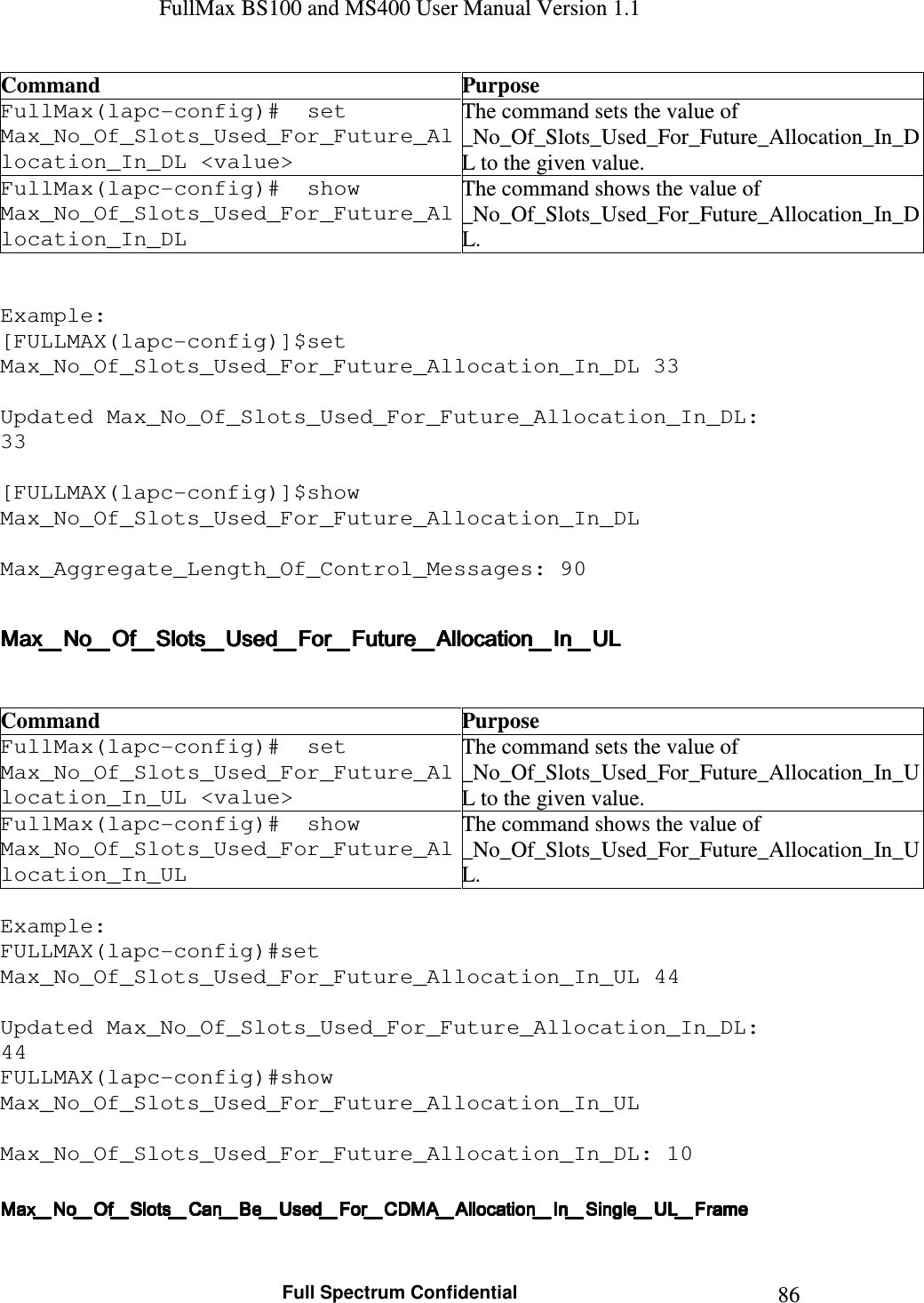 FullMax BS100 and MS400 User Manual Version 1.1    Full Spectrum Confidential  86Command  Purpose FullMax(lapc-config)#  set Max_No_Of_Slots_Used_For_Future_Allocation_In_DL &lt;value&gt; The command sets the value of  _No_Of_Slots_Used_For_Future_Allocation_In_DL to the given value. FullMax(lapc-config)#  show Max_No_Of_Slots_Used_For_Future_Allocation_In_DL The command shows the value of  _No_Of_Slots_Used_For_Future_Allocation_In_DL.   Example: [FULLMAX(lapc-config)]$set Max_No_Of_Slots_Used_For_Future_Allocation_In_DL 33  Updated Max_No_Of_Slots_Used_For_Future_Allocation_In_DL: 33  [FULLMAX(lapc-config)]$show Max_No_Of_Slots_Used_For_Future_Allocation_In_DL  Max_Aggregate_Length_Of_Control_Messages: 90  Max_No_Of_Slots_Used_For_Future_Allocation_In_ULMax_No_Of_Slots_Used_For_Future_Allocation_In_ULMax_No_Of_Slots_Used_For_Future_Allocation_In_ULMax_No_Of_Slots_Used_For_Future_Allocation_In_UL      Command  Purpose FullMax(lapc-config)#  set Max_No_Of_Slots_Used_For_Future_Allocation_In_UL &lt;value&gt; The command sets the value of  _No_Of_Slots_Used_For_Future_Allocation_In_UL to the given value. FullMax(lapc-config)#  show Max_No_Of_Slots_Used_For_Future_Allocation_In_UL The command shows the value of  _No_Of_Slots_Used_For_Future_Allocation_In_UL.  Example: FULLMAX(lapc-config)#set Max_No_Of_Slots_Used_For_Future_Allocation_In_UL 44  Updated Max_No_Of_Slots_Used_For_Future_Allocation_In_DL: 44 FULLMAX(lapc-config)#show Max_No_Of_Slots_Used_For_Future_Allocation_In_UL  Max_No_Of_Slots_Used_For_Future_Allocation_In_DL: 10   