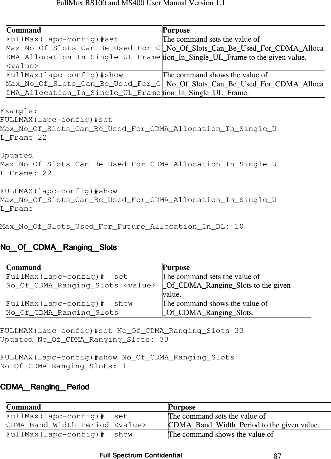 FullMax BS100 and MS400 User Manual Version 1.1    Full Spectrum Confidential  87Command  Purpose FullMax(lapc-config)#set Max_No_Of_Slots_Can_Be_Used_For_CDMA_Allocation_In_Single_UL_Frame &lt;value&gt; The command sets the value of  _No_Of_Slots_Can_Be_Used_For_CDMA_Allocation_In_Single_UL_Frame to the given value. FullMax(lapc-config)#show Max_No_Of_Slots_Can_Be_Used_For_CDMA_Allocation_In_Single_UL_Frame The command shows the value of  _No_Of_Slots_Can_Be_Used_For_CDMA_Allocation_In_Single_UL_Frame.  Example: FULLMAX(lapc-config)#set Max_No_Of_Slots_Can_Be_Used_For_CDMA_Allocation_In_Single_UL_Frame 22  Updated Max_No_Of_Slots_Can_Be_Used_For_CDMA_Allocation_In_Single_UL_Frame: 22  FULLMAX(lapc-config)#show Max_No_Of_Slots_Can_Be_Used_For_CDMA_Allocation_In_Single_UL_Frame  Max_No_Of_Slots_Used_For_Future_Allocation_In_DL: 10  No_Of_CDMA_Ranging_SlotsNo_Of_CDMA_Ranging_SlotsNo_Of_CDMA_Ranging_SlotsNo_Of_CDMA_Ranging_Slots     Command  Purpose FullMax(lapc-config)#  set No_Of_CDMA_Ranging_Slots &lt;value&gt; The command sets the value of _Of_CDMA_Ranging_Slots to the given value. FullMax(lapc-config)#  show No_Of_CDMA_Ranging_Slots The command shows the value of _Of_CDMA_Ranging_Slots.  FULLMAX(lapc-config)#set No_Of_CDMA_Ranging_Slots 33 Updated No_Of_CDMA_Ranging_Slots: 33  FULLMAX(lapc-config)#show No_Of_CDMA_Ranging_Slots No_Of_CDMA_Ranging_Slots: 1  CDMA_Ranging_PeriodCDMA_Ranging_PeriodCDMA_Ranging_PeriodCDMA_Ranging_Period     Command  Purpose FullMax(lapc-config)#  set CDMA_Band_Width_Period &lt;value&gt; The command sets the value of CDMA_Band_Width_Period to the given value. FullMax(lapc-config)#  show  The command shows the value of 