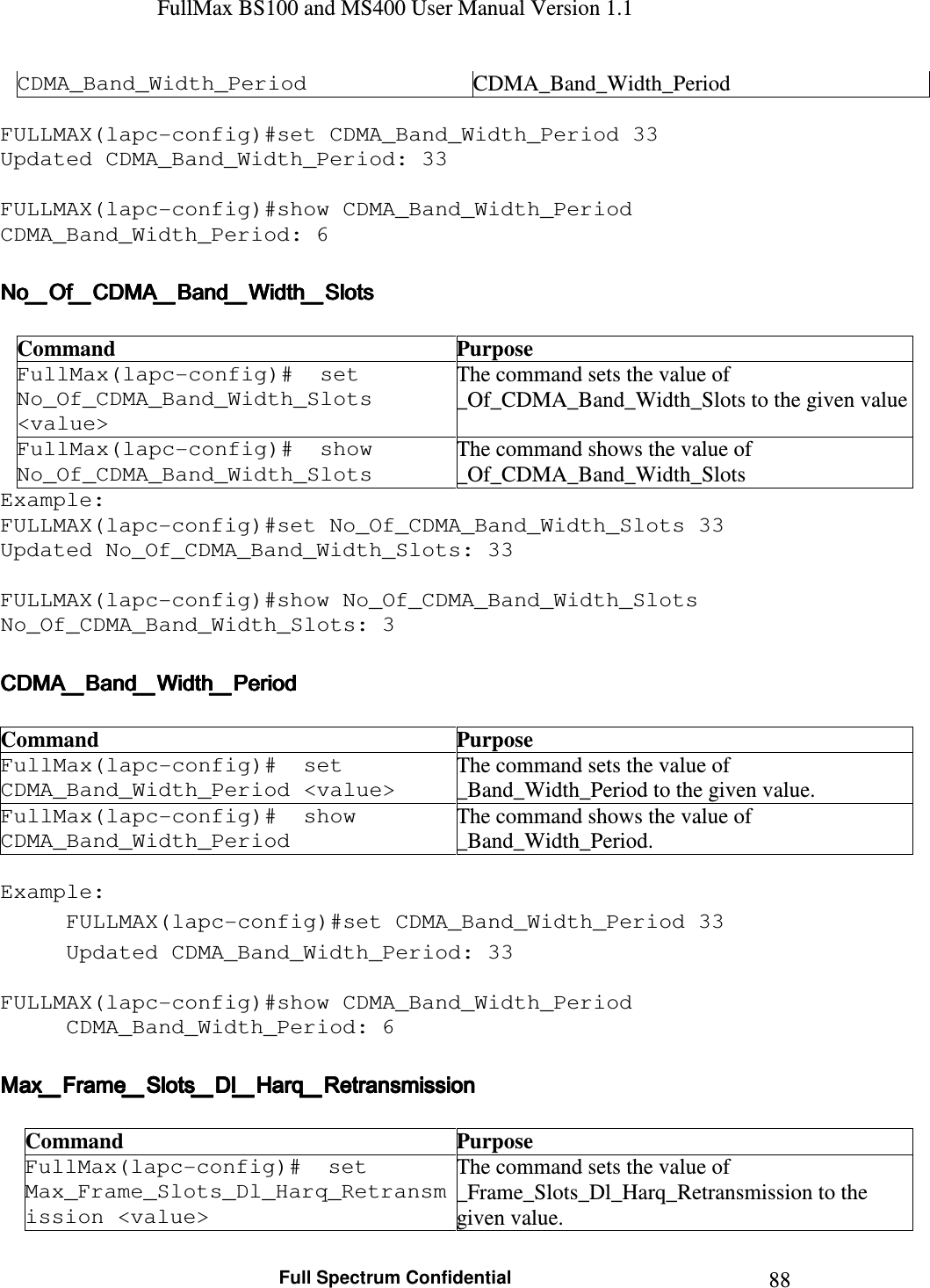 FullMax BS100 and MS400 User Manual Version 1.1    Full Spectrum Confidential  88CDMA_Band_Width_Period  CDMA_Band_Width_Period  FULLMAX(lapc-config)#set CDMA_Band_Width_Period 33 Updated CDMA_Band_Width_Period: 33  FULLMAX(lapc-config)#show CDMA_Band_Width_Period CDMA_Band_Width_Period: 6  No_Of_CDMA_Band_Width_SlotsNo_Of_CDMA_Band_Width_SlotsNo_Of_CDMA_Band_Width_SlotsNo_Of_CDMA_Band_Width_Slots     Command  Purpose FullMax(lapc-config)#  set No_Of_CDMA_Band_Width_Slots &lt;value&gt; The command sets the value of _Of_CDMA_Band_Width_Slots to the given value FullMax(lapc-config)#  show No_Of_CDMA_Band_Width_Slots The command shows the value of _Of_CDMA_Band_Width_Slots Example: FULLMAX(lapc-config)#set No_Of_CDMA_Band_Width_Slots 33 Updated No_Of_CDMA_Band_Width_Slots: 33  FULLMAX(lapc-config)#show No_Of_CDMA_Band_Width_Slots No_Of_CDMA_Band_Width_Slots: 3  CDMA_Band_Width_PeriodCDMA_Band_Width_PeriodCDMA_Band_Width_PeriodCDMA_Band_Width_Period     Command  Purpose FullMax(lapc-config)#  set CDMA_Band_Width_Period &lt;value&gt; The command sets the value of _Band_Width_Period to the given value. FullMax(lapc-config)#  show CDMA_Band_Width_Period The command shows the value of _Band_Width_Period.  Example: FULLMAX(lapc-config)#set CDMA_Band_Width_Period 33 Updated CDMA_Band_Width_Period: 33  FULLMAX(lapc-config)#show CDMA_Band_Width_Period CDMA_Band_Width_Period: 6  Max_Frame_Slots_Dl_Harq_RetransmissionMax_Frame_Slots_Dl_Harq_RetransmissionMax_Frame_Slots_Dl_Harq_RetransmissionMax_Frame_Slots_Dl_Harq_Retransmission     Command  Purpose FullMax(lapc-config)#  set Max_Frame_Slots_Dl_Harq_Retransmission &lt;value&gt; The command sets the value of _Frame_Slots_Dl_Harq_Retransmission to the given value. 