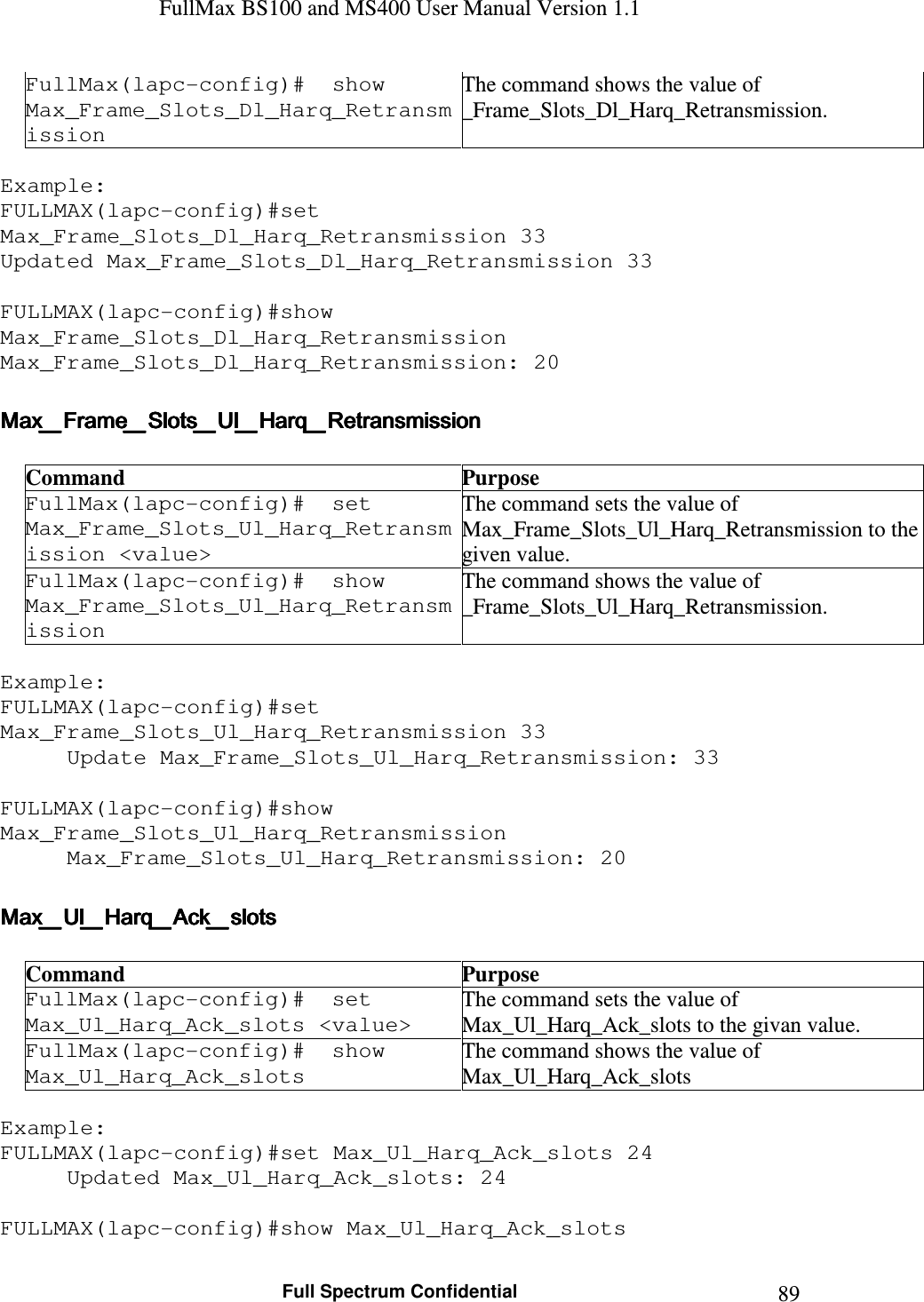 FullMax BS100 and MS400 User Manual Version 1.1    Full Spectrum Confidential  89FullMax(lapc-config)#  show Max_Frame_Slots_Dl_Harq_Retransmission The command shows the value of _Frame_Slots_Dl_Harq_Retransmission.  Example: FULLMAX(lapc-config)#set Max_Frame_Slots_Dl_Harq_Retransmission 33 Updated Max_Frame_Slots_Dl_Harq_Retransmission 33  FULLMAX(lapc-config)#show Max_Frame_Slots_Dl_Harq_Retransmission Max_Frame_Slots_Dl_Harq_Retransmission: 20  Max_Frame_Slots_Ul_Harq_RetransmissionMax_Frame_Slots_Ul_Harq_RetransmissionMax_Frame_Slots_Ul_Harq_RetransmissionMax_Frame_Slots_Ul_Harq_Retransmission     Command  Purpose FullMax(lapc-config)#  set Max_Frame_Slots_Ul_Harq_Retransmission &lt;value&gt; The command sets the value of Max_Frame_Slots_Ul_Harq_Retransmission to the given value. FullMax(lapc-config)#  show Max_Frame_Slots_Ul_Harq_Retransmission The command shows the value of  _Frame_Slots_Ul_Harq_Retransmission.  Example: FULLMAX(lapc-config)#set Max_Frame_Slots_Ul_Harq_Retransmission 33 Update Max_Frame_Slots_Ul_Harq_Retransmission: 33  FULLMAX(lapc-config)#show Max_Frame_Slots_Ul_Harq_Retransmission Max_Frame_Slots_Ul_Harq_Retransmission: 20  Max_Ul_Harq_Ack_slotsMax_Ul_Harq_Ack_slotsMax_Ul_Harq_Ack_slotsMax_Ul_Harq_Ack_slots     Command  Purpose FullMax(lapc-config)#  set Max_Ul_Harq_Ack_slots &lt;value&gt; The command sets the value of Max_Ul_Harq_Ack_slots to the givan value. FullMax(lapc-config)#  show Max_Ul_Harq_Ack_slots The command shows the value of Max_Ul_Harq_Ack_slots  Example: FULLMAX(lapc-config)#set Max_Ul_Harq_Ack_slots 24 Updated Max_Ul_Harq_Ack_slots: 24  FULLMAX(lapc-config)#show Max_Ul_Harq_Ack_slots 