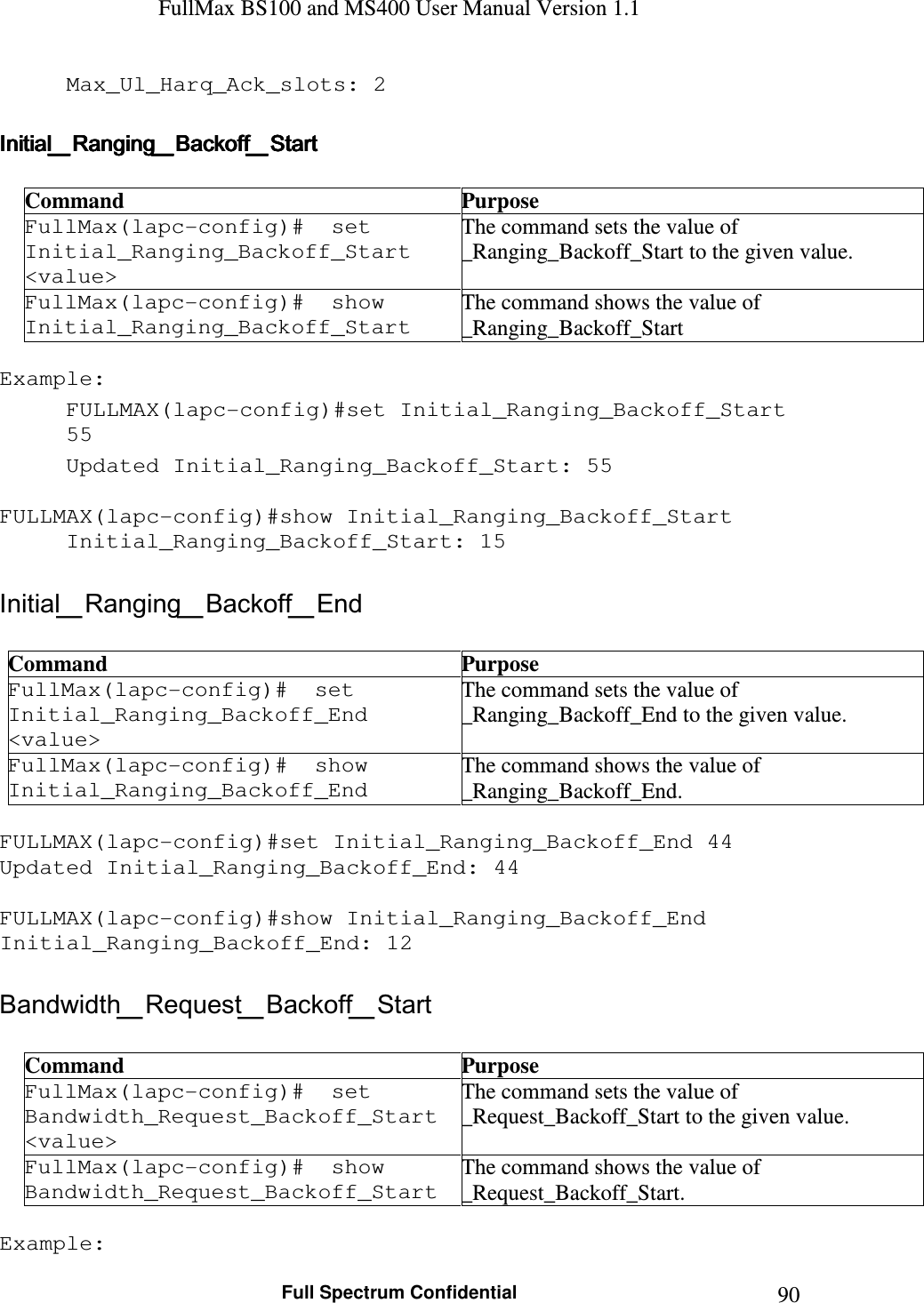 FullMax BS100 and MS400 User Manual Version 1.1    Full Spectrum Confidential  90Max_Ul_Harq_Ack_slots: 2  Initial_Ranging_Backoff_StartInitial_Ranging_Backoff_StartInitial_Ranging_Backoff_StartInitial_Ranging_Backoff_Start     Command  Purpose FullMax(lapc-config)#  set Initial_Ranging_Backoff_Start &lt;value&gt; The command sets the value of _Ranging_Backoff_Start to the given value. FullMax(lapc-config)#  show Initial_Ranging_Backoff_Start The command shows the value of _Ranging_Backoff_Start  Example: FULLMAX(lapc-config)#set Initial_Ranging_Backoff_Start 55 Updated Initial_Ranging_Backoff_Start: 55  FULLMAX(lapc-config)#show Initial_Ranging_Backoff_Start Initial_Ranging_Backoff_Start: 15  Initial_Ranging_Backoff_End  Command  Purpose FullMax(lapc-config)#  set Initial_Ranging_Backoff_End &lt;value&gt; The command sets the value of  _Ranging_Backoff_End to the given value. FullMax(lapc-config)#  show Initial_Ranging_Backoff_End The command shows the value of  _Ranging_Backoff_End.  FULLMAX(lapc-config)#set Initial_Ranging_Backoff_End 44 Updated Initial_Ranging_Backoff_End: 44  FULLMAX(lapc-config)#show Initial_Ranging_Backoff_End Initial_Ranging_Backoff_End: 12  Bandwidth_Request_Backoff_Start  Command  Purpose FullMax(lapc-config)#  set Bandwidth_Request_Backoff_Start &lt;value&gt; The command sets the value of  _Request_Backoff_Start to the given value. FullMax(lapc-config)#  show Bandwidth_Request_Backoff_Start The command shows the value of  _Request_Backoff_Start.  Example: 