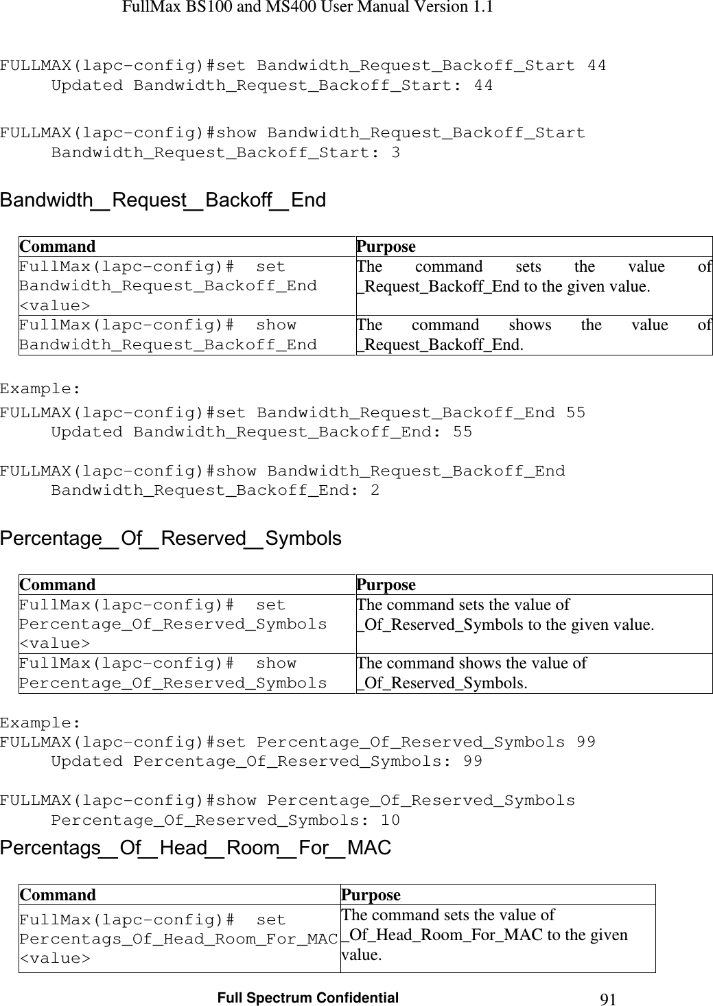 FullMax BS100 and MS400 User Manual Version 1.1    Full Spectrum Confidential  91FULLMAX(lapc-config)#set Bandwidth_Request_Backoff_Start 44 Updated Bandwidth_Request_Backoff_Start: 44  FULLMAX(lapc-config)#show Bandwidth_Request_Backoff_Start Bandwidth_Request_Backoff_Start: 3  Bandwidth_Request_Backoff_End  Command  Purpose FullMax(lapc-config)#  set Bandwidth_Request_Backoff_End &lt;value&gt; The  command  sets  the value  of  _Request_Backoff_End to the given value. FullMax(lapc-config)#  show Bandwidth_Request_Backoff_End The  command  shows  the  value  of  _Request_Backoff_End.  Example: FULLMAX(lapc-config)#set Bandwidth_Request_Backoff_End 55 Updated Bandwidth_Request_Backoff_End: 55  FULLMAX(lapc-config)#show Bandwidth_Request_Backoff_End Bandwidth_Request_Backoff_End: 2  Percentage_Of_Reserved_Symbols  Command  Purpose FullMax(lapc-config)#  set Percentage_Of_Reserved_Symbols &lt;value&gt; The command sets the value of _Of_Reserved_Symbols to the given value. FullMax(lapc-config)#  show Percentage_Of_Reserved_Symbols The command shows the value of _Of_Reserved_Symbols.  Example: FULLMAX(lapc-config)#set Percentage_Of_Reserved_Symbols 99 Updated Percentage_Of_Reserved_Symbols: 99  FULLMAX(lapc-config)#show Percentage_Of_Reserved_Symbols Percentage_Of_Reserved_Symbols: 10 Percentags_Of_Head_Room_For_MAC  Command  Purpose FullMax(lapc-config)#  set Percentags_Of_Head_Room_For_MAC &lt;value&gt; The command sets the value of _Of_Head_Room_For_MAC to the given value. 