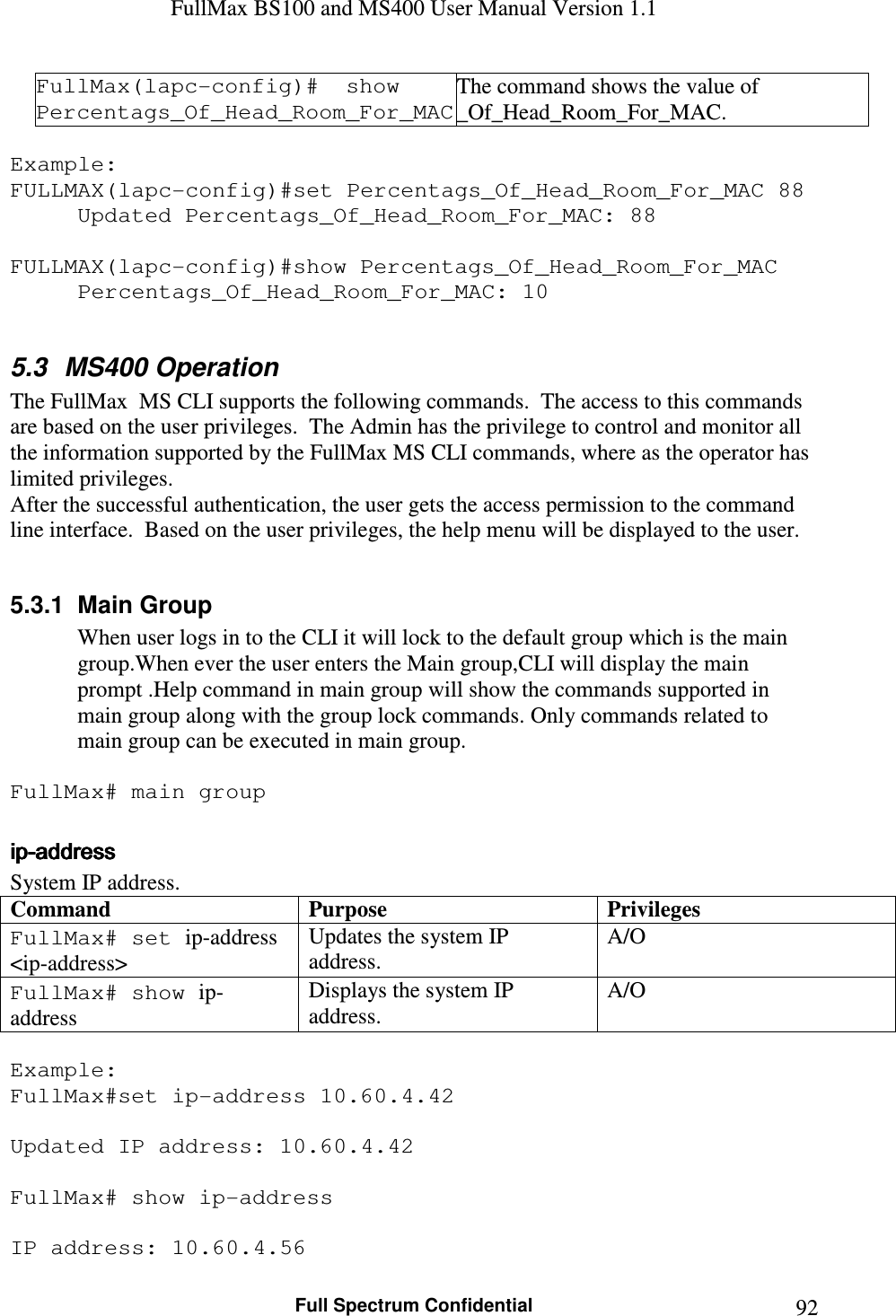 FullMax BS100 and MS400 User Manual Version 1.1    Full Spectrum Confidential  92FullMax(lapc-config)#  show Percentags_Of_Head_Room_For_MAC The command shows the value of _Of_Head_Room_For_MAC.  Example: FULLMAX(lapc-config)#set Percentags_Of_Head_Room_For_MAC 88 Updated Percentags_Of_Head_Room_For_MAC: 88  FULLMAX(lapc-config)#show Percentags_Of_Head_Room_For_MAC Percentags_Of_Head_Room_For_MAC: 10  5.3  MS400 Operation The FullMax  MS CLI supports the following commands.  The access to this commands are based on the user privileges.  The Admin has the privilege to control and monitor all the information supported by the FullMax MS CLI commands, where as the operator has limited privileges.   After the successful authentication, the user gets the access permission to the command line interface.  Based on the user privileges, the help menu will be displayed to the user.   5.3.1  Main Group When user logs in to the CLI it will lock to the default group which is the main group.When ever the user enters the Main group,CLI will display the main prompt .Help command in main group will show the commands supported in main group along with the group lock commands. Only commands related to main group can be executed in main group.  FullMax# main group  ipipipip----addressaddressaddressaddress    System IP address. Command Purpose Privileges FullMax# set ip-address &lt;ip-address&gt; Updates the system IP address. A/O FullMax# show ip-address Displays the system IP address. A/O  Example: FullMax#set ip-address 10.60.4.42  Updated IP address: 10.60.4.42  FullMax# show ip-address  IP address: 10.60.4.56 