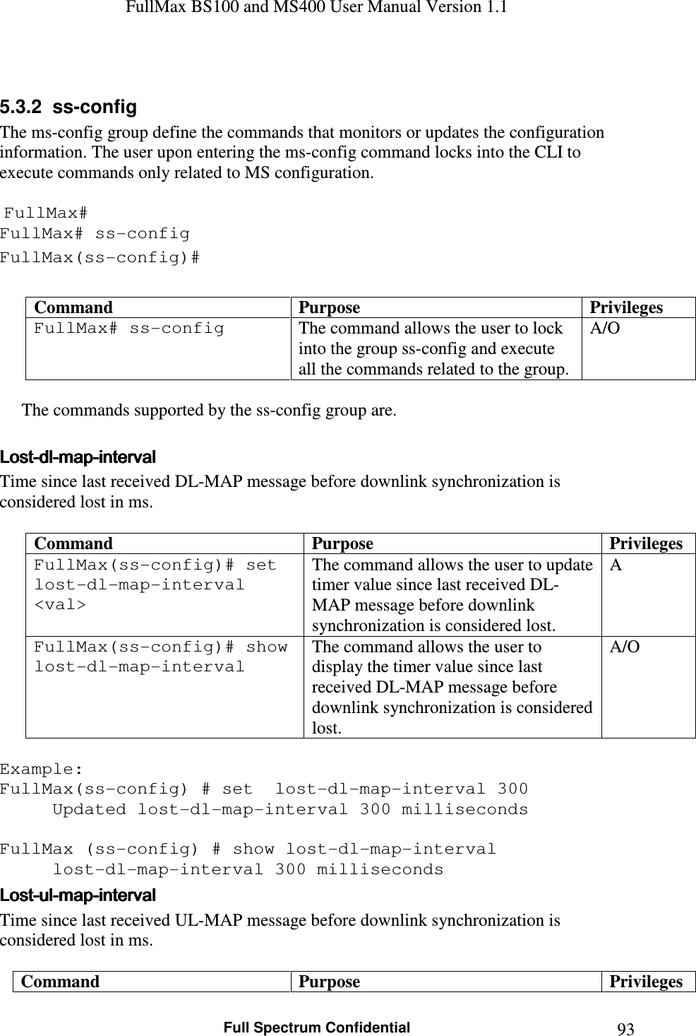 FullMax BS100 and MS400 User Manual Version 1.1    Full Spectrum Confidential  93 5.3.2  ss-config  The ms-config group define the commands that monitors or updates the configuration information. The user upon entering the ms-config command locks into the CLI to execute commands only related to MS configuration.   FullMax# FullMax# ss-config FullMax(ss-config)#  Command  Purpose  Privileges FullMax# ss-config  The command allows the user to lock into the group ss-config and execute all the commands related to the group. A/O             The commands supported by the ss-config group are.  LostLostLostLost----dldldldl----mapmapmapmap----intervalintervalintervalinterval    Time since last received DL-MAP message before downlink synchronization is considered lost in ms.  Command  Purpose  Privileges FullMax(ss-config)# set  lost-dl-map-interval &lt;val&gt; The command allows the user to update timer value since last received DL-MAP message before downlink synchronization is considered lost. A FullMax(ss-config)# show lost-dl-map-interval The command allows the user to display the timer value since last received DL-MAP message before downlink synchronization is considered lost. A/O  Example: FullMax(ss-config) # set  lost-dl-map-interval 300 Updated lost-dl-map-interval 300 milliseconds  FullMax (ss-config) # show lost-dl-map-interval   lost-dl-map-interval 300 milliseconds LostLostLostLost----ulululul----mapmapmapmap----intervalintervalintervalinterval    Time since last received UL-MAP message before downlink synchronization is considered lost in ms.  Command  Purpose  Privileges 