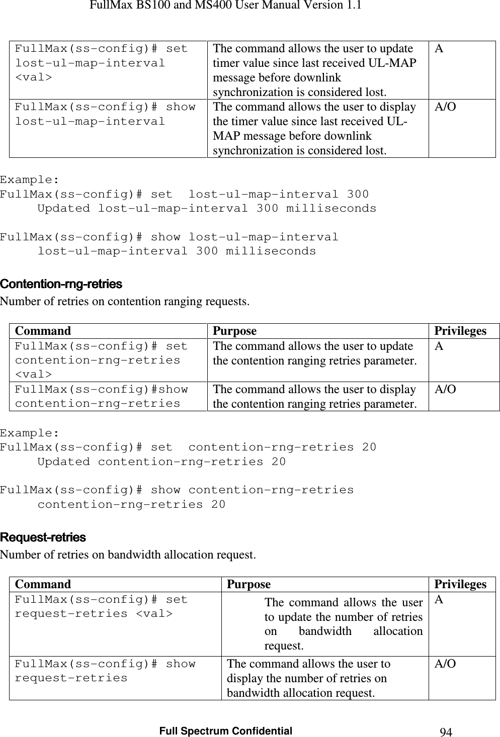 FullMax BS100 and MS400 User Manual Version 1.1    Full Spectrum Confidential  94FullMax(ss-config)# set  lost-ul-map-interval &lt;val&gt; The command allows the user to update timer value since last received UL-MAP message before downlink synchronization is considered lost. A FullMax(ss-config)# show lost-ul-map-interval The command allows the user to display the timer value since last received UL-MAP message before downlink synchronization is considered lost. A/O  Example: FullMax(ss-config)# set  lost-ul-map-interval 300 Updated lost-ul-map-interval 300 milliseconds  FullMax(ss-config)# show lost-ul-map-interval   lost-ul-map-interval 300 milliseconds  ContentionContentionContentionContention----rngrngrngrng----retriesretriesretriesretries    Number of retries on contention ranging requests.  Command  Purpose  Privileges FullMax(ss-config)# set  contention-rng-retries &lt;val&gt; The command allows the user to update the contention ranging retries parameter. A FullMax(ss-config)#show contention-rng-retries The command allows the user to display the contention ranging retries parameter. A/O  Example: FullMax(ss-config)# set  contention-rng-retries 20 Updated contention-rng-retries 20  FullMax(ss-config)# show contention-rng-retries    contention-rng-retries 20  RequestRequestRequestRequest----retriesretriesretriesretries    Number of retries on bandwidth allocation request.  Command  Purpose  Privileges FullMax(ss-config)# set  request-retries &lt;val&gt;  The  command  allows  the  user to update the number of retries on  bandwidth  allocation request. A FullMax(ss-config)# show request-retries The command allows the user to display the number of retries on bandwidth allocation request. A/O 