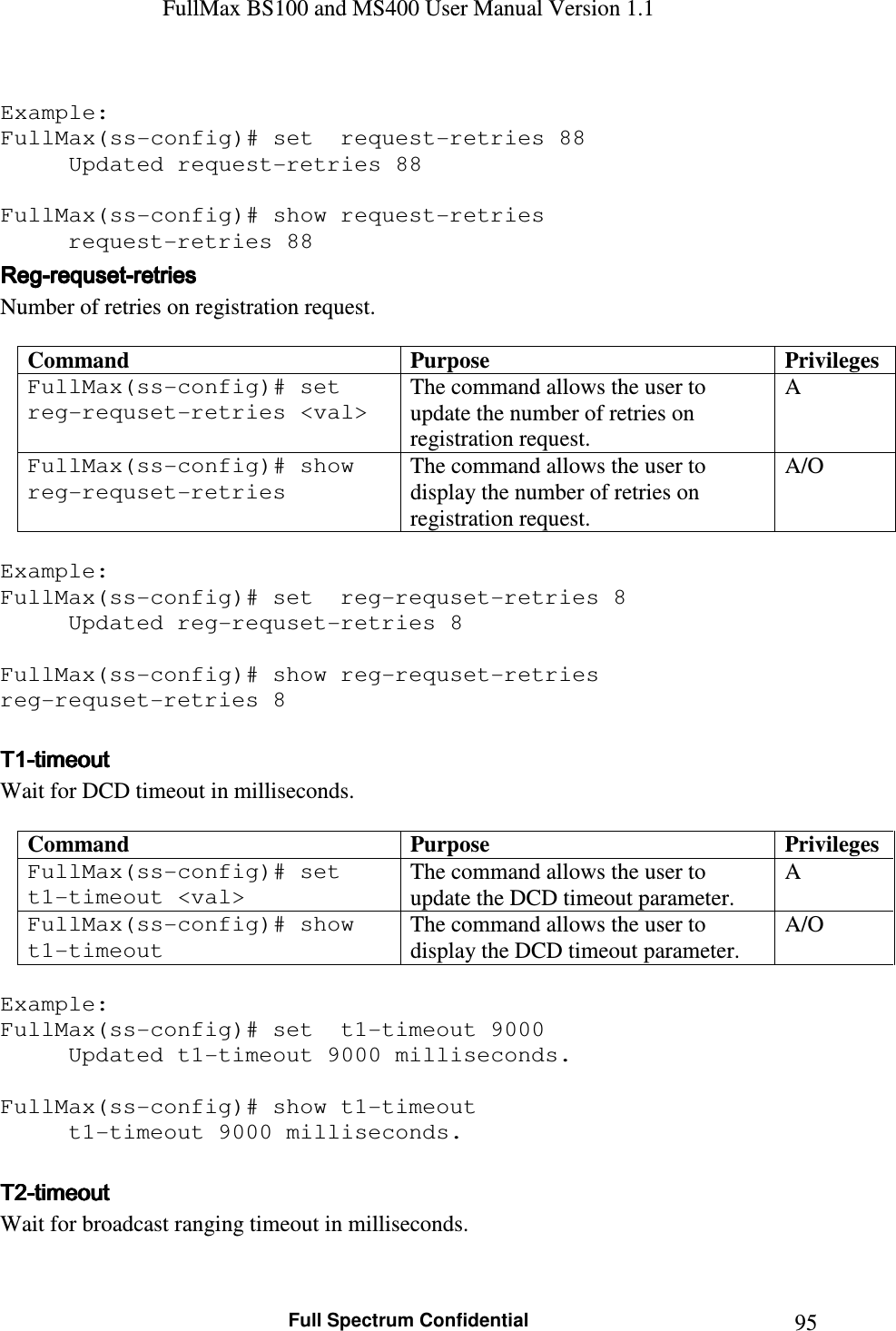 FullMax BS100 and MS400 User Manual Version 1.1    Full Spectrum Confidential  95 Example: FullMax(ss-config)# set  request-retries 88 Updated request-retries 88  FullMax(ss-config)# show request-retries   request-retries 88 RegRegRegReg----requsetrequsetrequsetrequset----retries  retries  retries  retries      Number of retries on registration request.  Command  Purpose  Privileges FullMax(ss-config)# set  reg-requset-retries &lt;val&gt; The command allows the user to update the number of retries on registration request. A FullMax(ss-config)# show reg-requset-retries The command allows the user to display the number of retries on registration request. A/O  Example: FullMax(ss-config)# set  reg-requset-retries 8 Updated reg-requset-retries 8  FullMax(ss-config)# show reg-requset-retries  reg-requset-retries 8  TTTT1111----timeouttimeouttimeouttimeout    Wait for DCD timeout in milliseconds.  Command  Purpose  Privileges FullMax(ss-config)# set  t1-timeout &lt;val&gt; The command allows the user to update the DCD timeout parameter. A FullMax(ss-config)# show t1-timeout The command allows the user to display the DCD timeout parameter. A/O  Example: FullMax(ss-config)# set  t1-timeout 9000 Updated t1-timeout 9000 milliseconds.  FullMax(ss-config)# show t1-timeout   t1-timeout 9000 milliseconds.  T2T2T2T2----timeouttimeouttimeouttimeout    Wait for broadcast ranging timeout in milliseconds.  