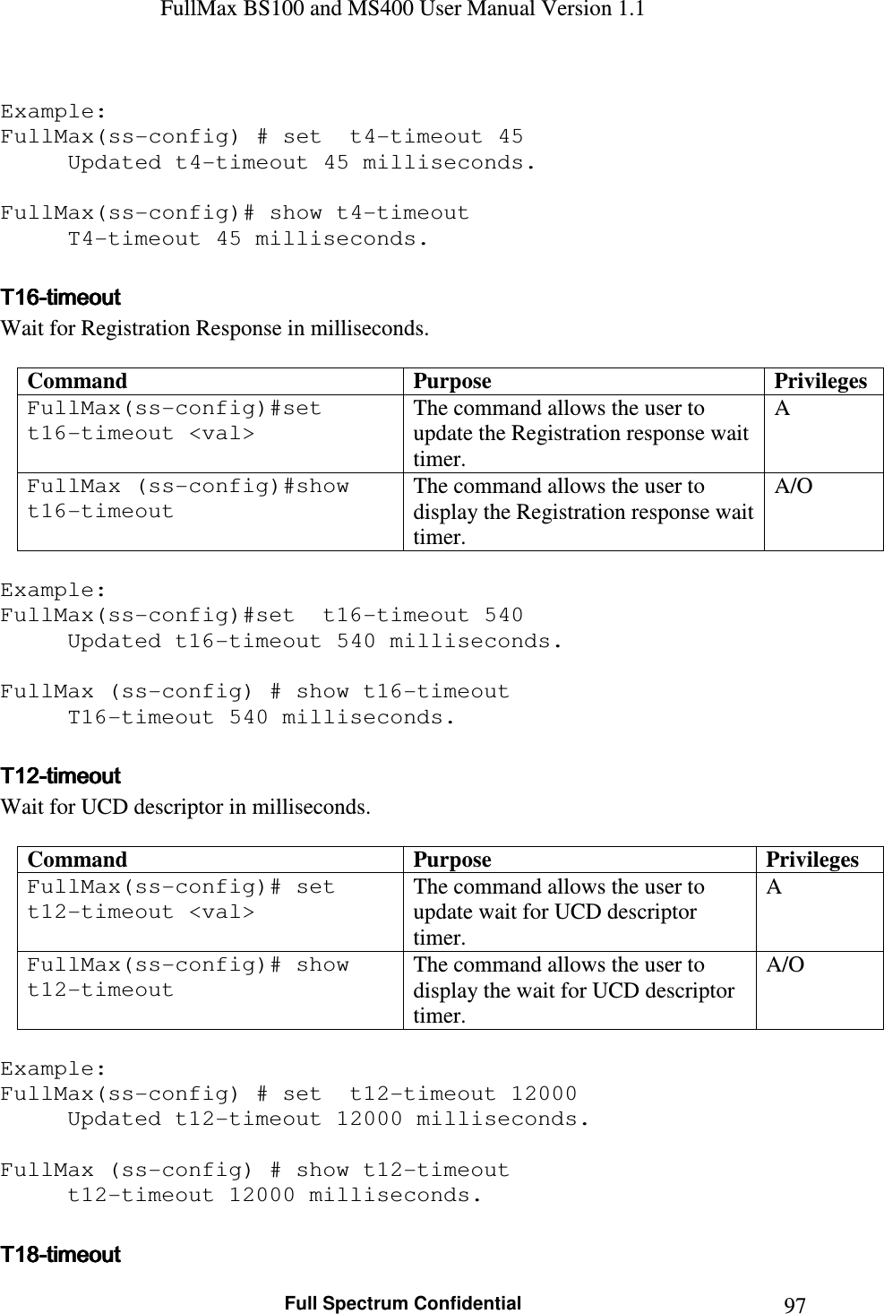 FullMax BS100 and MS400 User Manual Version 1.1    Full Spectrum Confidential  97 Example: FullMax(ss-config) # set  t4-timeout 45 Updated t4-timeout 45 milliseconds.  FullMax(ss-config)# show t4-timeout   T4-timeout 45 milliseconds.  T16T16T16T16----timeouttimeouttimeouttimeout    Wait for Registration Response in milliseconds.  Command  Purpose  Privileges FullMax(ss-config)#set  t16-timeout &lt;val&gt; The command allows the user to update the Registration response wait timer. A FullMax (ss-config)#show t16-timeout The command allows the user to display the Registration response wait timer. A/O  Example: FullMax(ss-config)#set  t16-timeout 540 Updated t16-timeout 540 milliseconds.  FullMax (ss-config) # show t16-timeout   T16-timeout 540 milliseconds.  T12T12T12T12----timeouttimeouttimeouttimeout    Wait for UCD descriptor in milliseconds.  Command  Purpose  Privileges FullMax(ss-config)# set  t12-timeout &lt;val&gt; The command allows the user to update wait for UCD descriptor timer. A FullMax(ss-config)# show t12-timeout The command allows the user to display the wait for UCD descriptor timer. A/O  Example: FullMax(ss-config) # set  t12-timeout 12000 Updated t12-timeout 12000 milliseconds.  FullMax (ss-config) # show t12-timeout   t12-timeout 12000 milliseconds.  T18T18T18T18----timeouttimeouttimeouttimeout    