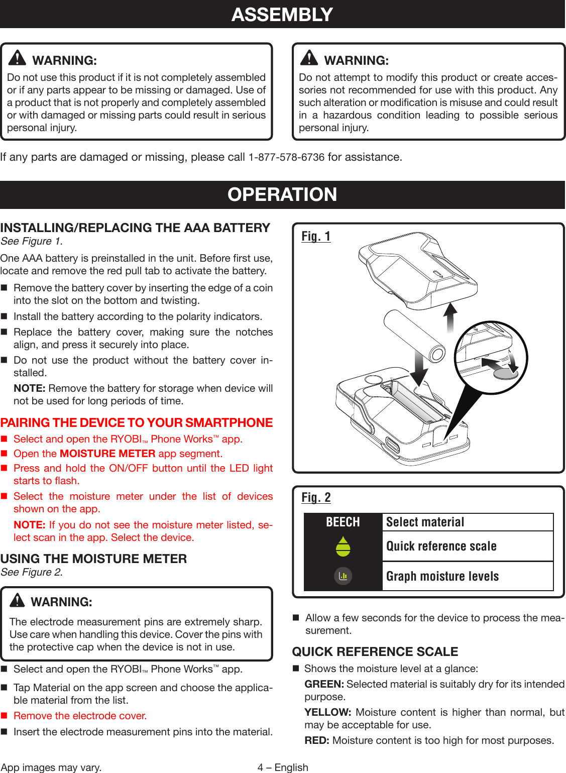 4 – EnglishApp images may vary. WARNING:Do not use this product if it is not completely assembled or if any parts appear to be missing or damaged. Use of a product that is not properly and completely assembled or with damaged or missing parts could result in serious personal injury. WARNING:Do not attempt to modify this product or create acces-sories not recommended for use with this product. Any such alteration or modification is misuse and could result in a hazardous condition leading to possible serious personal injury.If any parts are damaged or missing, please call 1-877-578-6736 for assistance.ASSEMBLYOPERATIONINSTALLING/REPLACING THE AAA BATTERYSee Figure 1.One AAA battery is preinstalled in the unit. Before first use, locate and remove the red pull tab to activate the battery.  Remove the battery cover by inserting the edge of a coin into the slot on the bottom and twisting.  Install the battery according to the polarity indicators. Replace the battery cover, making sure the notches align, and press it securely into place. Do not use the product without the battery cover in-stalled. NOTE: Remove the battery for storage when device will not be used for long periods of time.PAIRING THE DEVICE TO YOUR SMARTPHONE  Select and open the RYOBI™ Phone Works™ app.  Open the MOISTURE METER app segment.  Press and hold the ON/OFF button until the LED light starts to flash. Select the moisture meter under the list of devices shown on the app. NOTE: If you do not see the moisture meter listed, se-lect scan in the app. Select the device.USING THE MOISTURE METERSee Figure 2. WARNING:The electrode measurement pins are extremely sharp. Use care when handling this device. Cover the pins with the protective cap when the device is not in use.  Select and open the RYOBI™ Phone Works™ app.  Tap Material on the app screen and choose the applica-ble material from the list.  Remove the electrode cover.  Insert the electrode measurement pins into the material.  Allow a few seconds for the device to process the mea-surement.QUICK REFERENCE SCALE  Shows the moisture level at a glance: GREEN: Selected material is suitably dry for its intended purpose. YELLOW: Moisture content is higher than normal, but may be acceptable for use. RED: Moisture content is too high for most purposes.Fig. 1BEECH Select materialQuick reference scaleGraph moisture levelsFig. 2