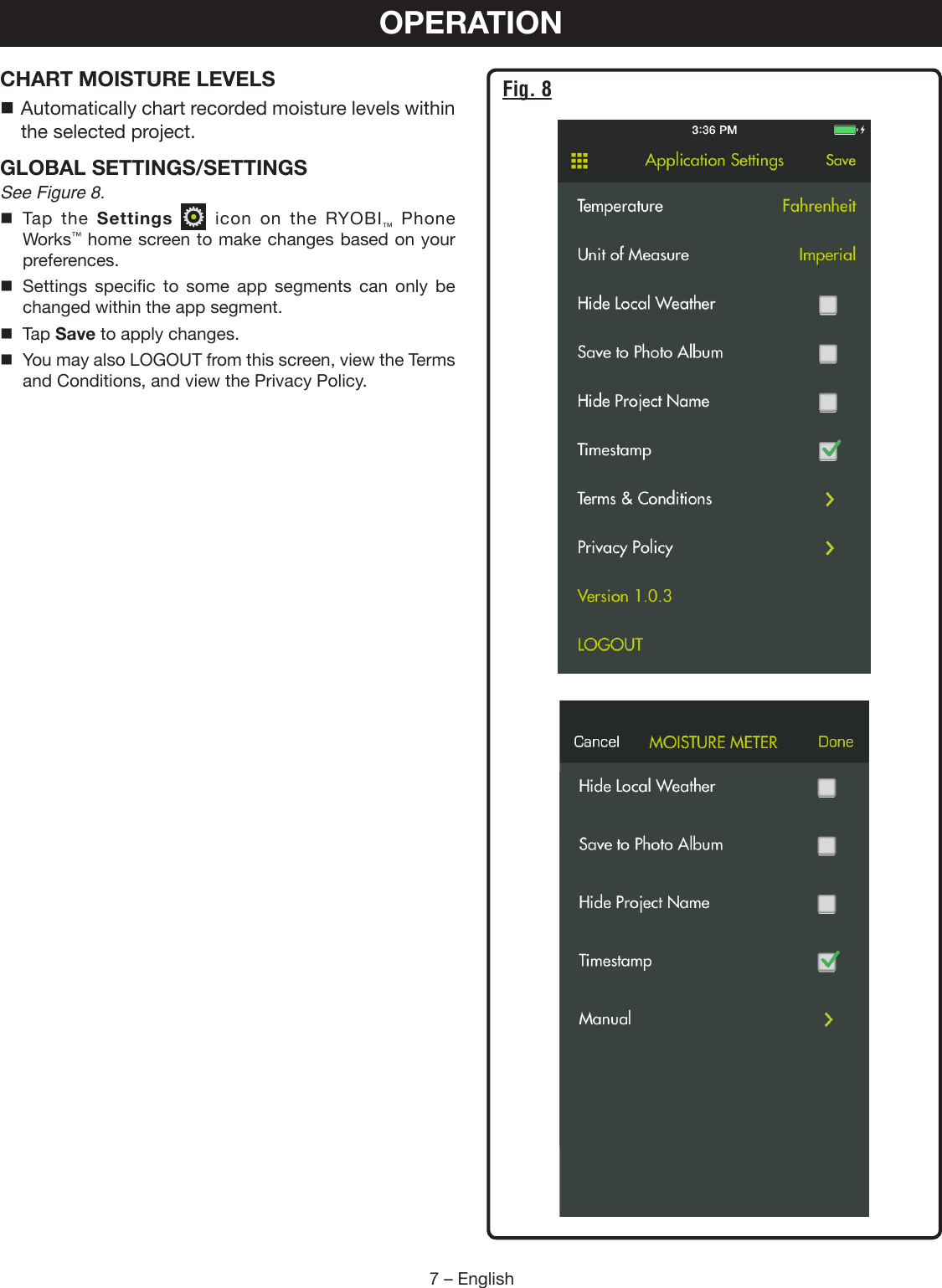 7 – EnglishCHART MOISTURE LEVELS Automatically chart recorded moisture levels within the selected project.GLOBAL SETTINGS/SETTINGSSee Figure 8. Tap the Settings   icon on the RYOBI™ Phone Works™ home screen to make changes based on your  preferences.  Settings specific to some app segments can only be changed within the app segment. Tap Save to apply changes.  You may also LOGOUT from this screen, view the Terms and Conditions, and view the Privacy Policy.OPERATIONFig. 8