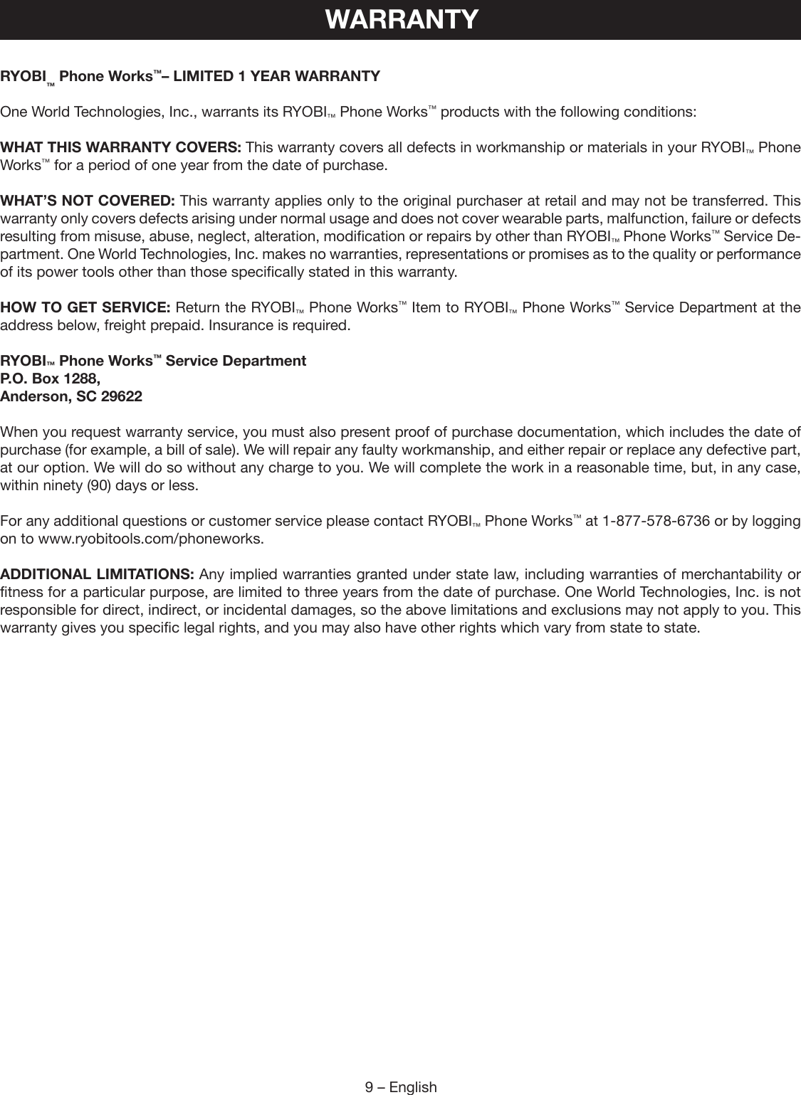 9 – EnglishRYOBI™ Phone Works™– LIMITED 1 YEAR WARRANTYOne World Technologies, Inc., warrants its RYOBI™ Phone Works™ products with the following conditions:WHAT THIS WARRANTY COVERS: This warranty covers all defects in workmanship or materials in your RYOBI™ Phone Works™ for a period of one year from the date of purchase.WHAT’S NOT COVERED: This warranty applies only to the original purchaser at retail and may not be transferred. This warranty only covers defects arising under normal usage and does not cover wearable parts, malfunction, failure or defects resulting from misuse, abuse, neglect, alteration, modification or repairs by other than RYOBI™ Phone Works™ Service De-partment. One World Technologies, Inc. makes no warranties, representations or promises as to the quality or performance of its power tools other than those specifically stated in this warranty.HOW TO GET SERVICE: Return the RYOBI™ Phone Works™ Item to RYOBI™ Phone Works™ Service Department at the address below, freight prepaid. Insurance is required.RYOBI™ Phone Works™ Service Department P.O. Box 1288,Anderson, SC 29622 When you request warranty service, you must also present proof of purchase documentation, which includes the date of purchase (for example, a bill of sale). We will repair any faulty workmanship, and either repair or replace any defective part, at our option. We will do so without any charge to you. We will complete the work in a reasonable time, but, in any case, within ninety (90) days or less.For any additional questions or customer service please contact RYOBI™ Phone Works™ at 1-877-578-6736 or by logging on to www.ryobitools.com/phoneworks. ADDITIONAL LIMITATIONS: Any implied warranties granted under state law, including warranties of merchantability or fitness for a particular purpose, are limited to three years from the date of purchase. One World Technologies, Inc. is not responsible for direct, indirect, or incidental damages, so the above limitations and exclusions may not apply to you. This warranty gives you specific legal rights, and you may also have other rights which vary from state to state.WARRANTY