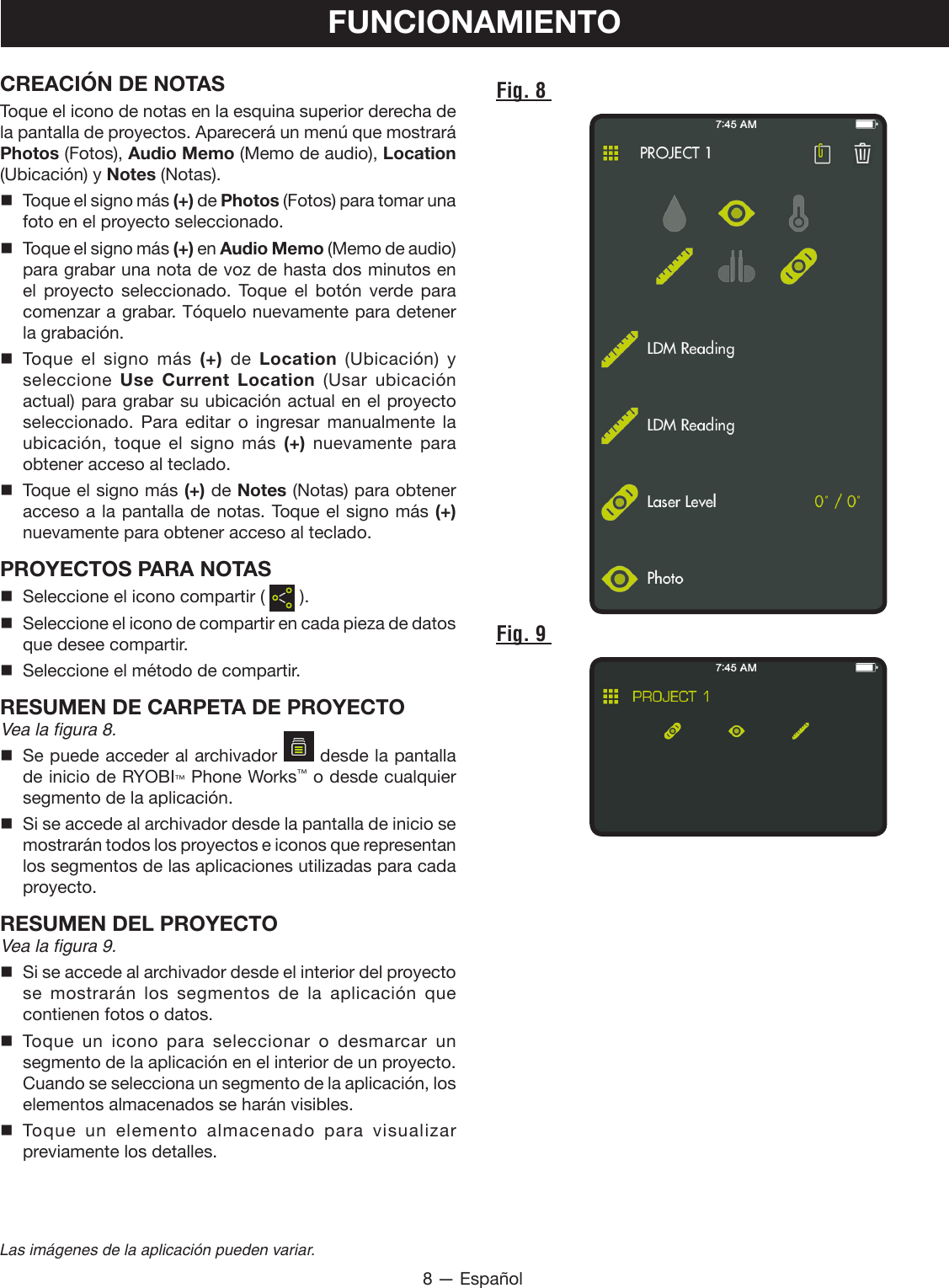 8 — EspañolLas imágenes de la aplicación pueden variar.FUNCIONAMIENTOCREACIÓN DE NOTASToque el icono de notas en la esquina superior derecha de la pantalla de proyectos. Aparecerá un menú que mostrará Photos (Fotos), Audio Memo (Memo de audio), Location (Ubicación) y Notes (Notas).  Toque el signo más (+) de Photos (Fotos) para tomar una foto en el proyecto seleccionado.  Toque el signo más (+) en Audio Memo (Memo de audio) para grabar una nota de voz de hasta dos minutos en el proyecto seleccionado. Toque el botón verde para comenzar a grabar. Tóquelo nuevamente para detener la grabación. Toque el signo más (+) de Location (Ubicación) y seleccione  Use Current Location (Usar ubicación actual) para grabar su ubicación actual en el proyecto seleccionado. Para editar o ingresar manualmente la ubicación, toque el signo más (+) nuevamente para obtener acceso al teclado.  Toque el signo más (+) de Notes (Notas) para obtener acceso a la pantalla de notas. Toque el signo más (+) nuevamente para obtener acceso al teclado.PROYECTOS PARA NOTAS  Seleccione el icono compartir (   ).  Seleccione el icono de compartir en cada pieza de datos que desee compartir.  Seleccione el método de compartir.RESUMEN DE CARPETA DE PROYECTO Vea la figura 8.  Se puede acceder al archivador   desde la pantalla de inicio de RYOBI™ Phone Works™ o desde cualquier segmento de la aplicación.  Si se accede al archivador desde la pantalla de inicio se mostrarán todos los proyectos e iconos que representan los segmentos de las aplicaciones utilizadas para cada proyecto.RESUMEN DEL PROYECTO Vea la figura 9.  Si se accede al archivador desde el interior del proyecto se mostrarán los segmentos de la aplicación que contienen fotos o datos. Toque un icono para seleccionar o desmarcar un segmento de la aplicación en el interior de un proyecto. Cuando se selecciona un segmento de la aplicación, los elementos almacenados se harán visibles.  Toque un elemento almacenado para visualizar previamente los detalles.Fig. 8 Fig. 9 