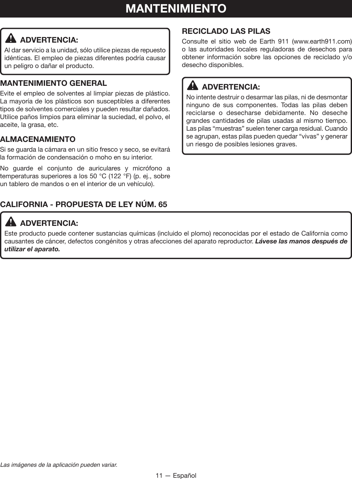 11 — EspañolLas imágenes de la aplicación pueden variar. ADVERTENCIA:Al dar servicio a la unidad, sólo utilice piezas de repuesto idénticas. El empleo de piezas diferentes podría causar un peligro o dañar el producto.MANTENIMIENTO GENERALEvite el empleo de solventes al limpiar piezas de plástico. La mayoría de los plásticos son susceptibles a diferentes tipos de solventes comerciales y pueden resultar dañados. Utilice paños limpios para eliminar la suciedad, el polvo, el aceite, la grasa, etc.ALMACENAMIENTOSi se guarda la cámara en un sitio fresco y seco, se evitará la formación de condensación o moho en su interior.No guarde el conjunto de auriculares y micrófono a temperaturas superiores a los 50 °C (122 °F) (p. ej., sobre un tablero de mandos o en el interior de un vehículo).RECICLADO LAS PILASConsulte el sitio web de Earth 911 (www.earth911.com) o las autoridades locales reguladoras de desechos para obtener información sobre las opciones de reciclado y/o desecho disponibles. ADVERTENCIA:No intente destruir o desarmar las pilas, ni de desmontar ninguno de sus componentes. Todas las pilas deben reciclarse o desecharse debidamente. No deseche grandes cantidades de pilas usadas al mismo tiempo. Las pilas “muestras” suelen tener carga residual. Cuando se agrupan, estas pilas pueden quedar “vivas” y generar un riesgo de posibles lesiones graves.MANTENIMIENTOCALIFORNIA - PROPUESTA DE LEY NÚM. 65 ADVERTENCIA:Este producto puede contener sustancias químicas (incluido el plomo) reconocidas por el estado de California como causantes de cáncer, defectos congénitos y otras afecciones del aparato reproductor. Lávese las manos después de utilizar el aparato.