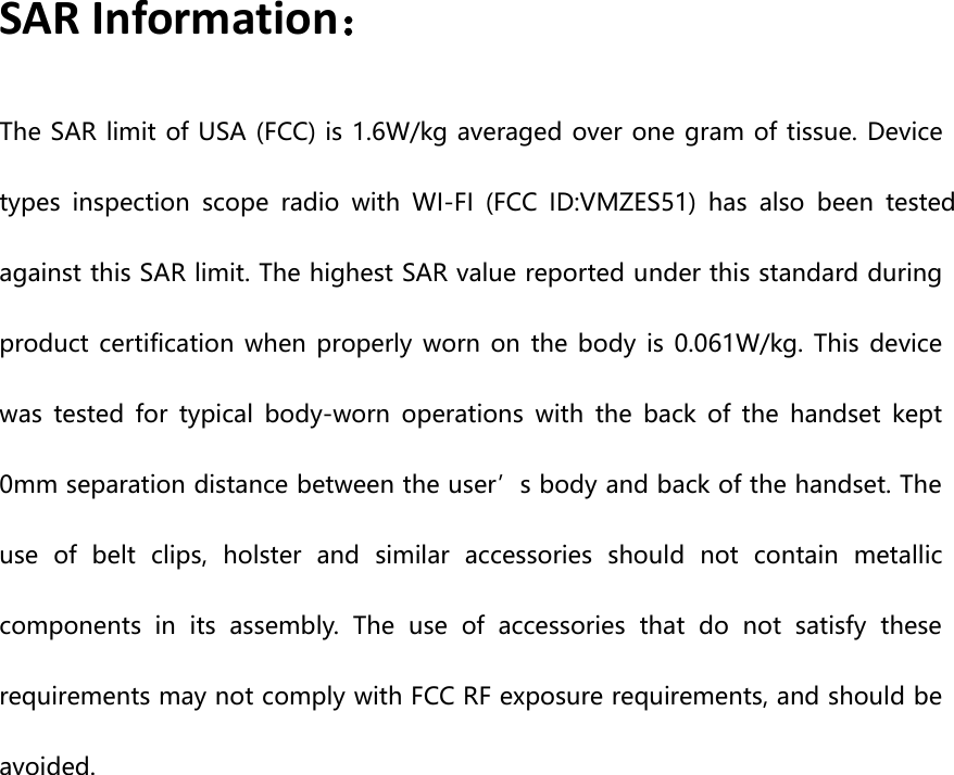 SAR Information：The SAR limit of USA (FCC) is 1.6W/kg averaged over one gram of tissue. Devicetypes inspection scope radio with WI-FI (FCC ID:VMZES51) has also been testedagainst this SAR limit. The highest SAR value reported under this standard duringproduct certification when properly worn on the body is 0.061W/kg. This devicewas tested for typical body-worn operations with the back of the handset kept0mm separation distance between the user’s body and back of the handset. Theuse of belt clips, holster and similar accessories should not contain metalliccomponents in its assembly. The use of accessories that do not satisfy theserequirements may not comply with FCC RF exposure requirements, and should beavoided.