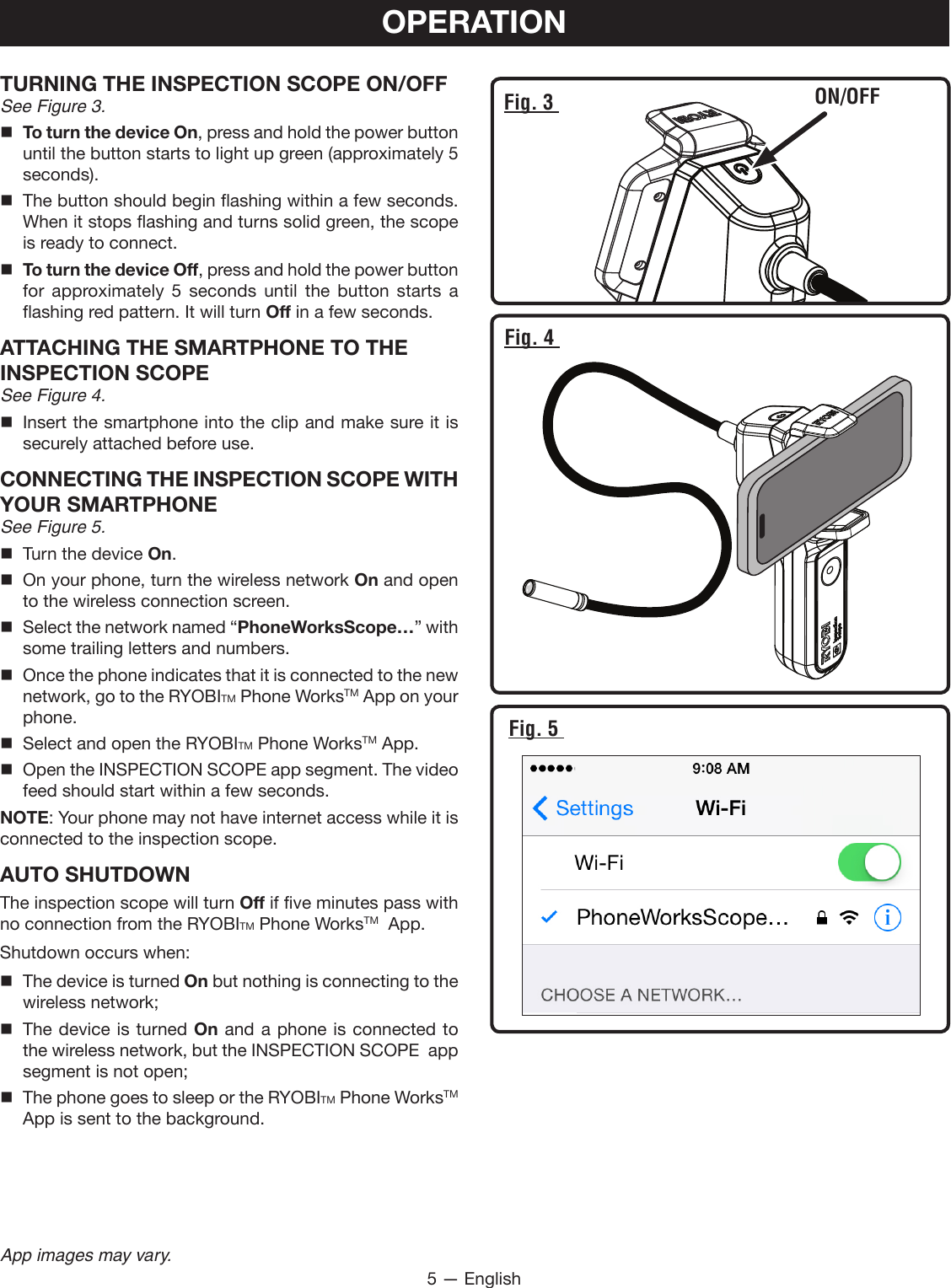 5 — EnglishApp images may vary.OPERATIONTURNING THE INSPECTION SCOPE ON/OFFSee Figure 3. To turn the device On, press and hold the power button until the button starts to light up green (approximately 5 seconds). The button should begin flashing within a few seconds. When it stops flashing and turns solid green, the scope is ready to connect. To turn the device Off, press and hold the power button for approximately 5 seconds until the button starts a flashing red pattern. It will turn Off in a few seconds.ATTACHING THE SMARTPHONE TO THE INSPECTION SCOPESee Figure 4. Insert the smartphone into the clip and make sure it is securely attached before use.CONNECTING THE INSPECTION SCOPE WITH YOUR SMARTPHONESee Figure 5.  Turn the device On. On your phone, turn the wireless network On and open to the wireless connection screen. Select the network named “PhoneWorksScope…” with some trailing letters and numbers.  Once the phone indicates that it is connected to the new network, go to the RYOBITM Phone WorksTM App on your phone.  Select and open the RYOBITM Phone WorksTM App. Open the INSPECTION SCOPE app segment. The video feed should start within a few seconds.NOTE: Your phone may not have internet access while it is connected to the inspection scope.AUTO SHUTDOWNThe inspection scope will turn Off if five minutes pass with no connection from the RYOBITM Phone WorksTM  App.Shutdown occurs when:  The device is turned On but nothing is connecting to the wireless network;  The device is turned On and a phone is connected to the wireless network, but the INSPECTION SCOPE  app segment is not open;  The phone goes to sleep or the RYOBITM Phone WorksTM  App is sent to the background.Fig. 3  ON/OFFFig. 4 Fig. 5 