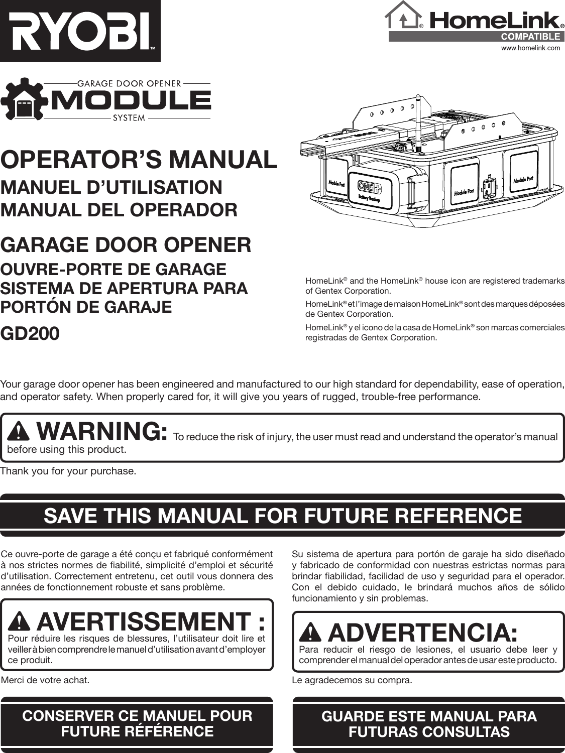 OPERATOR’S MANUALMANUEL D’UTILISATIONMANUAL DEL OPERADORGARAGE DOOR OPENER OUVRE-PORTE DE GARAGE SISTEMA DE APERTURA PARA PORTÓN DE GARAJE GD200HomeLink® and the HomeLink® house icon are registered trademarks of Gentex Corporation.HomeLink® et l’image de maison HomeLink® sont des marques déposées de Gentex Corporation.HomeLink® y el icono de la casa de HomeLink® son marcas comerciales registradas de Gentex Corporation.Your garage door opener has been engineered and manufactured to our high standard for dependability, ease of operation, and operator safety. When properly cared for, it will give you years of rugged, trouble-free performance.WARNING: To reduce the risk of injury, the user must read and understand the operator’s manual before using this product.Thank you for your purchase.Ce ouvre-porte de garage a été conçu et fabriqué conformément à nos strictes normes de fiabilité, simplicité d’emploi et sécurité d’utilisation. Correctement entretenu, cet outil vous donnera des années de fonctionnement robuste et sans problème.AVERTISSEMENT : Pour réduire les risques de blessures, l’utilisateur doit lire et veiller à bien comprendre le manuel d’utilisation avant d’employer ce produit. Merci de votre achat.Su sistema de apertura para portón de garaje ha sido diseñado y fabricado de conformidad con nuestras estrictas normas para brindar fiabilidad, facilidad de uso y seguridad para el operador. Con el debido cuidado, le brindará muchos años de sólido funcionamiento y sin problemas.ADVERTENCIA:Para reducir el riesgo de lesiones, el usuario debe leer y comprender el manual del operador antes de usar este producto. Le agradecemos su compra.CONSERVER CE MANUEL POUR FUTURE RÉFÉRENCE GUARDE ESTE MANUAL PARA  FUTURAS CONSULTASSAVE THIS MANUAL FOR FUTURE REFERENCE