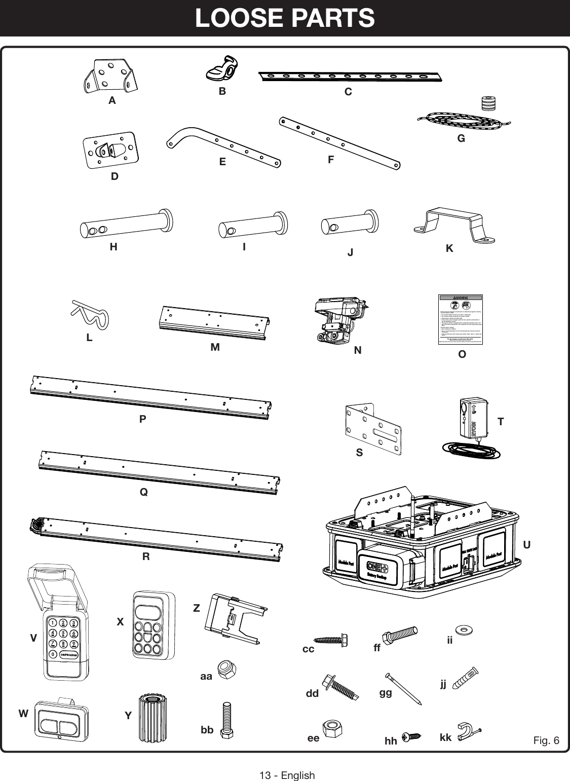 13 - English  A   B   C  D  E   F  G  H   I   J   K  L   M   N   O  P  S  T  U  Q  R  V  W   Y  Z  X  aa  bbcc  dd  ee  gg  ff  hh  ii  jj  kk Fig. 6 Child can become trapped or pinned under an automatic garage door resulting in serious injury or death.•  Do not allow children to walk or run under a closing door.•  Do not allow children to operate door opener controls.•  Always keep a closing door within sight.•  In the event a person is trapped under the door, push the control button or   use the emergency release.•  This operator system is equipped with an unattended operation feature. The   door could move unexpectedly.  Not intended for use with single panel garage  doors.Test door opener monthly:•  Refer to Operator’s Manual.•  Use a 1 ½ inch thick object (or 2 X 4 laid flat) placed on the floor under the   closing door.•  In the event the door does reverse upon contact, adjust, repair, or replace the  opener.Do not remove or paint over this label. Mount this label next to the wall control.Mount the wall control out of the reach of children at least 5 feet above the floor.LOOSE PARTS