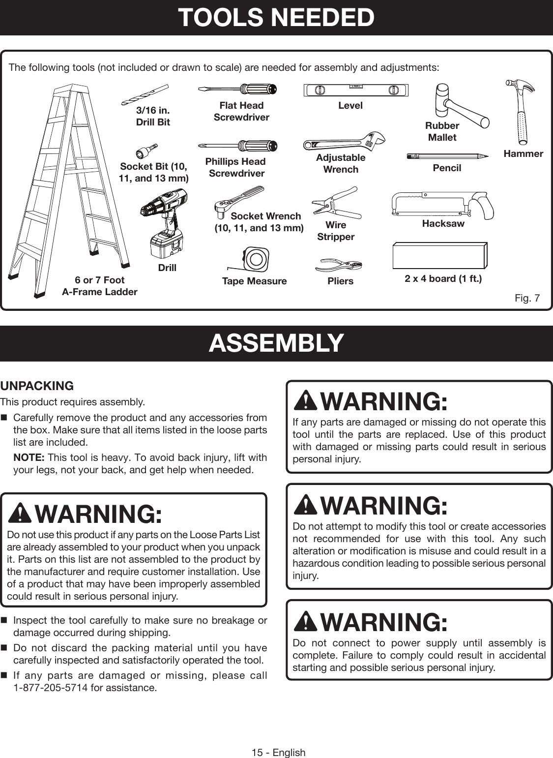 15 - EnglishThe following tools (not included or drawn to scale) are needed for assembly and adjustments:UNPACKINGThis product requires assembly. Carefully remove the product and any accessories from the box. Make sure that all items listed in the loose parts list are included.NOTE: This tool is heavy. To avoid back injury, lift with your legs, not your back, and get help when needed.WARNING:Do not use this product if any parts on the Loose Parts List are already assembled to your product when you unpack it. Parts on this list are not assembled to the product by the manufacturer and require customer installation. Use of a product that may have been improperly assembled could result in serious personal injury. Inspect the tool carefully to make sure no breakage or damage occurred during shipping. Do not discard the packing material until you have carefully inspected and satisfactorily operated the tool. If any parts are damaged or missing, please call 1-877-205-5714 for assistance.WARNING:If any parts are damaged or missing do not operate this tool until the parts are replaced. Use of this product with damaged or missing parts could result in serious personal injury.WARNING:Do not attempt to modify this tool or create accessories not recommended for use with this tool. Any such alteration or modification is misuse and could result in a hazardous condition leading to possible serious personal injury.WARNING:Do not connect to power supply until assembly is complete. Failure to comply could result in accidental starting and possible serious personal injury.Fig. 76 or 7 Foot A-Frame LadderDrillSocket Bit (10,  11, and 13 mm)3/16 in. Drill BitPliersTape MeasureFlat Head  ScrewdriverPhillips Head  ScrewdriverAdjustable WrenchLevelPencilHammerHacksaw2 x 4 board (1 ft.)Rubber Mallet        Socket Wrench     (10, 11, and 13 mm) Wire StripperTOOLS NEEDEDASSEMBLY