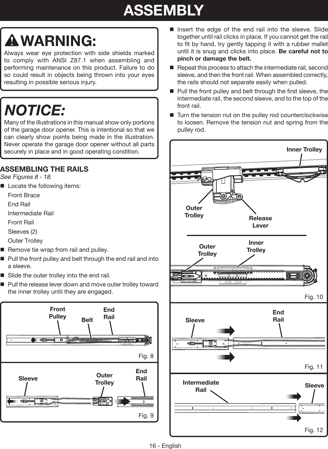 16 - EnglishSleeveSleeveSleeveEnd RailEnd RailFig. 11Fig. 8Fig. 9Fig. 10Fig. 12Intermediate RailEnd RailFront Pulley BeltOuter TrolleyASSEMBLYWARNING:Always wear eye protection with side shields marked to comply with ANSI Z87.1 when assembling and performing maintenance on this product. Failure to do so could result in objects being thrown into your eyes resulting in possible serious injury.NOTICE:Many of the illustrations in this manual show only portions of the garage door opener. This is intentional so that we can clearly show points being made in the illustration. Never operate the garage door opener without all parts securely in place and in good operating condition.ASSEMBLING THE RAILSSee Figures 8 - 18.Locate the following items:Front BraceEnd RailIntermediate RailFront RailSleeves (2)Outer TrolleyRemove tie wrap from rail and pulley.Pull the front pulley and belt through the end rail and into a sleeve.Slide the outer trolley into the end rail.Pull the release lever down and move outer trolley toward the inner trolley until they are engaged. Insert the edge of the end rail into the sleeve. Slide together until rail clicks in place. If you cannot get the rail to fit by hand, try gently tapping it with a rubber mallet until it is snug and clicks into place. Be careful not to pinch or damage the belt.Repeat this process to attach the intermediate rail, second sleeve, and then the front rail. When assembled correctly, the rails should not separate easily when pulled. Pull the front pulley and belt through the first sleeve, the intermediate rail, the second sleeve, and to the top of the front rail.Turn the tension nut on the pulley rod counterclockwise to loosen. Remove the tension nut and spring from the pulley rod.Release LeverOuter TrolleyOuter TrolleyInner TrolleyInner Trolley