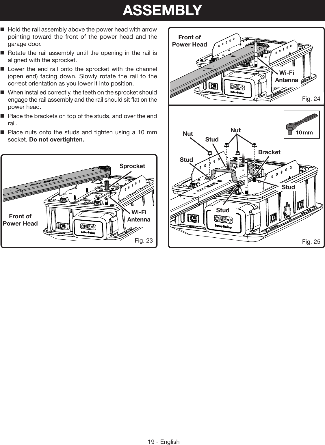 19 - EnglishFig. 25Fig. 23Front of  Power HeadFront of  Power HeadNutNutBracketStudStudStudStudHold the rail assembly above the power head with arrow pointing toward the front of the power head and the garage door.Rotate the rail assembly until the opening in the rail is aligned with the sprocket.Lower the end rail onto the sprocket with the channel (open end) facing down. Slowly rotate the rail to the correct orientation as you lower it into position.When installed correctly, the teeth on the sprocket should engage the rail assembly and the rail should sit flat on the power head.Place the brackets on top of the studs, and over the end rail. Place nuts onto the studs and tighten using a 10 mm socket. Do not overtighten.Wi-Fi AntennaWi-Fi AntennaSprocketFig. 24ASSEMBLY