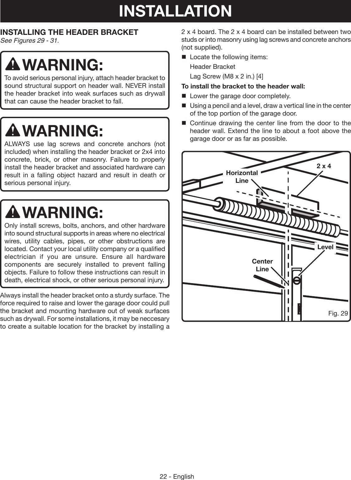 22 - EnglishFig. 29LevelCenter LineHorizontal Line2 x 42 x 4 board. The 2 x 4 board can be installed between two studs or into masonry using lag screws and concrete anchors (not supplied).Locate the following items:Header BracketLag Screw (M8 x 2 in.) [4]To install the bracket to the header wall:Lower the garage door completely.Using a pencil and a level, draw a vertical line in the center of the top portion of the garage door.Continue drawing the center line from the door to the header wall. Extend the line to about a foot above the garage door or as far as possible. INSTALLING THE HEADER BRACKET See Figures 29 - 31.WARNING:To avoid serious personal injury, attach header bracket to sound structural support on header wall. NEVER install the header bracket into weak surfaces such as drywall that can cause the header bracket to fall. WARNING:ALWAYS use lag screws and concrete anchors (not included) when installing the header bracket or 2x4 into concrete, brick, or other masonry. Failure to properly install the header bracket and associated hardware can result in a falling object hazard and result in death or serious personal injury.WARNING:Only install screws, bolts, anchors, and other hardware into sound structural supports in areas where no electrical wires, utility cables, pipes, or other obstructions are located. Contact your local utility company or a qualified electrician if you are unsure. Ensure all hardware components are securely installed to prevent falling objects. Failure to follow these instructions can result in death, electrical shock, or other serious personal injury.Always install the header bracket onto a sturdy surface. The force required to raise and lower the garage door could pull the bracket and mounting hardware out of weak surfaces such as drywall. For some installations, it may be neccesary to create a suitable location for the bracket by installing a INSTALLATION