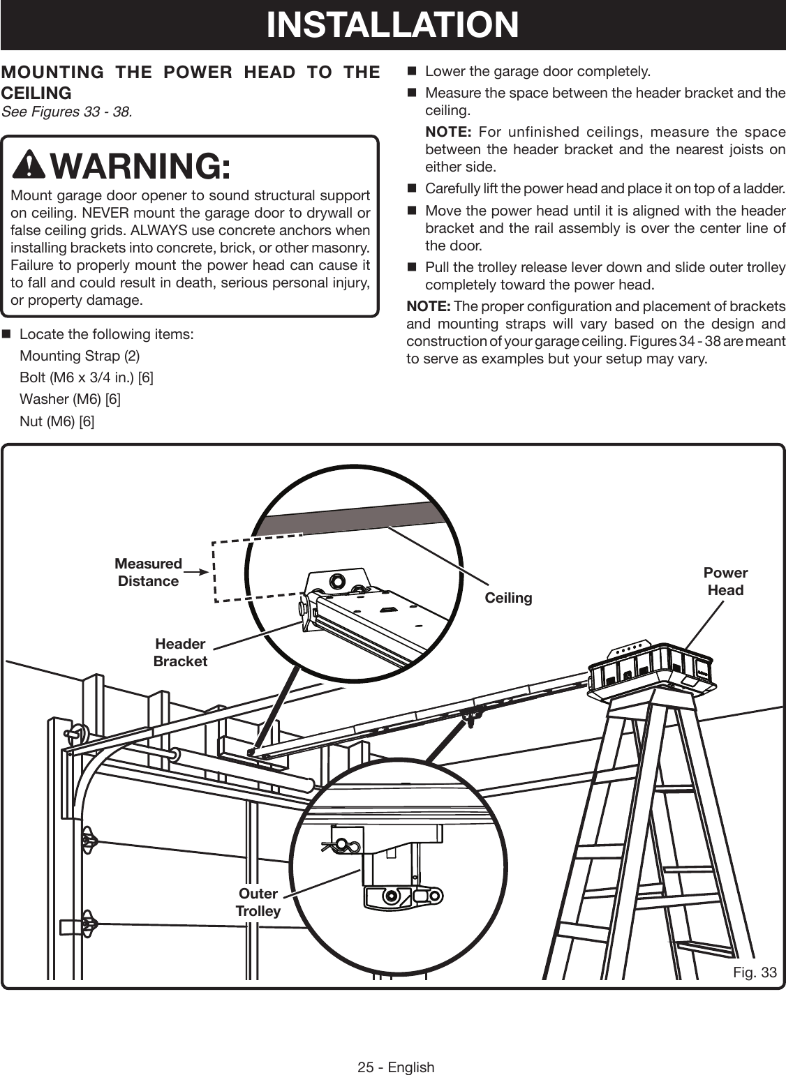 25 - EnglishPower HeadMOUNTING THE POWER HEAD TO THE CEILING See Figures 33 - 38.WARNING:Mount garage door opener to sound structural support on ceiling. NEVER mount the garage door to drywall or false ceiling grids. ALWAYS use concrete anchors when installing brackets into concrete, brick, or other masonry. Failure to properly mount the power head can cause it to fall and could result in death, serious personal injury, or property damage.Locate the following items:Mounting Strap (2)Bolt (M6 x 3/4 in.) [6]Washer (M6) [6]Nut (M6) [6]Lower the garage door completely.Measure the space between the header bracket and the ceiling.NOTE: For unfinished ceilings, measure the space between the header bracket and the nearest joists on either side.Carefully lift the power head and place it on top of a ladder.Move the power head until it is aligned with the header bracket and the rail assembly is over the center line of the door.Pull the trolley release lever down and slide outer trolley completely toward the power head.NOTE: The proper configuration and placement of brackets and mounting straps will vary based on the design and construction of your garage ceiling. Figures 34 - 38 are meant to serve as examples but your setup may vary. Header BracketCeilingFig. 33Measured DistanceOuter TrolleyINSTALLATION