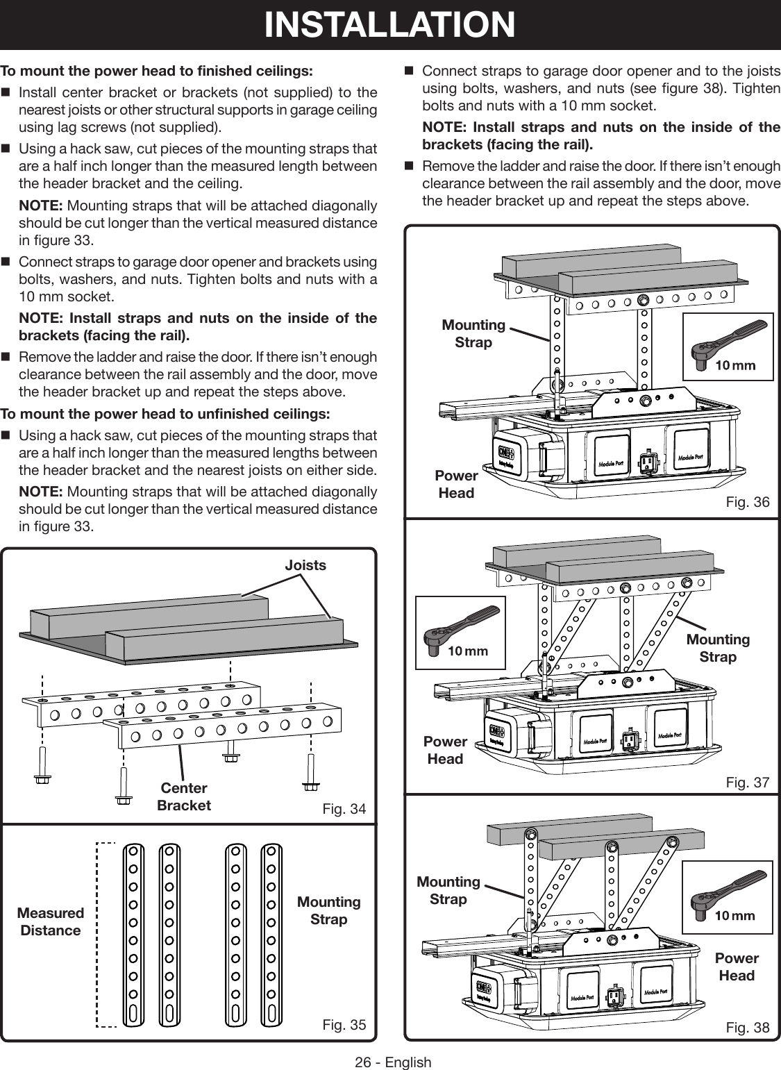 26 - EnglishTo mount the power head to finished ceilings:Install center bracket or brackets (not supplied) to the nearest joists or other structural supports in garage ceiling using lag screws (not supplied).Using a hack saw, cut pieces of the mounting straps that are a half inch longer than the measured length between the header bracket and the ceiling.NOTE: Mounting straps that will be attached diagonally should be cut longer than the vertical measured distance in figure 33.Connect straps to garage door opener and brackets using bolts, washers, and nuts. Tighten bolts and nuts with a 10 mm socket.NOTE: Install straps and nuts on the inside of the brackets (facing the rail).Remove the ladder and raise the door. If there isn’t enough clearance between the rail assembly and the door, move the header bracket up and repeat the steps above.To mount the power head to unfinished ceilings:Using a hack saw, cut pieces of the mounting straps that are a half inch longer than the measured lengths between the header bracket and the nearest joists on either side.NOTE: Mounting straps that will be attached diagonally should be cut longer than the vertical measured distance in figure 33.Fig. 34Fig. 36Fig. 37Fig. 38Connect straps to garage door opener and to the joists using bolts, washers, and nuts (see figure 38). Tighten bolts and nuts with a 10 mm socket.NOTE: Install straps and nuts on the inside of the brackets (facing the rail).Remove the ladder and raise the door. If there isn’t enough clearance between the rail assembly and the door, move the header bracket up and repeat the steps above.Fig. 35Measured DistancePower HeadPower HeadPower HeadMounting StrapMounting StrapMounting StrapMounting StrapCenter BracketJoistsINSTALLATION