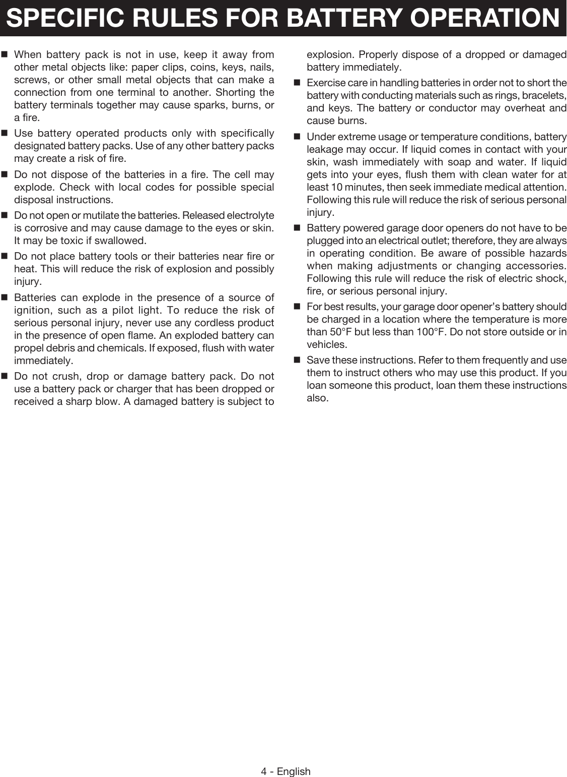 4 - EnglishWhen battery pack is not in use, keep it away from other metal objects like: paper clips, coins, keys, nails, screws, or other small metal objects that can make a connection from one terminal to another. Shorting the battery terminals together may cause sparks, burns, or a fire.Use battery operated products only with specifically designated battery packs. Use of any other battery packs may create a risk of fire.Do not dispose of the batteries in a fire. The cell may explode. Check with local codes for possible special disposal instructions.Do not open or mutilate the batteries. Released electrolyte is corrosive and may cause damage to the eyes or skin. It may be toxic if swallowed.Do not place battery tools or their batteries near fire or heat. This will reduce the risk of explosion and possibly injury.Batteries can explode in the presence of a source of ignition, such as a pilot light. To reduce the risk of serious personal injury, never use any cordless product in the presence of open flame. An exploded battery can propel debris and chemicals. If exposed, flush with water immediately.Do not crush, drop or damage battery pack. Do not use a battery pack or charger that has been dropped or received a sharp blow. A damaged battery is subject to explosion. Properly dispose of a dropped or damaged battery immediately.Exercise care in handling batteries in order not to short the battery with conducting materials such as rings, bracelets, and keys. The battery or conductor may overheat and cause burns.Under extreme usage or temperature conditions, battery leakage may occur. If liquid comes in contact with your skin, wash immediately with soap and water. If liquid gets into your eyes, flush them with clean water for at least 10 minutes, then seek immediate medical attention. Following this rule will reduce the risk of serious personal injury.Battery powered garage door openers do not have to be plugged into an electrical outlet; therefore, they are always in operating condition. Be aware of possible hazards when making adjustments or changing accessories. Following this rule will reduce the risk of electric shock, fire, or serious personal injury.For best results, your garage door opener’s battery should be charged in a location where the temperature is more than 50°F but less than 100°F. Do not store outside or in vehicles.Save these instructions. Refer to them frequently and use them to instruct others who may use this product. If you loan someone this product, loan them these instructions also.SPECIFIC RULES FOR BATTERY OPERATION