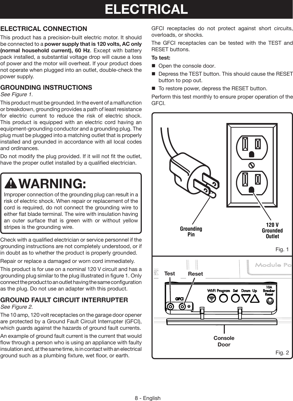 8 - EnglishGFCI receptacles do not protect against short circuits, overloads, or shocks.The GFCI receptacles can be tested with the TEST and RESET buttons.To test:Open the console door.Depress the TEST button. This should cause the RESETbutton to pop out.To restore power, depress the RESET button.Perform this test monthly to ensure proper operation of the GFCI.ELECTRICAL CONNECTIONThis product has a precision-built electric motor. It should be connected to a power supply that is 120 volts, AC only (normal household current), 60 Hz. Except with battery pack installed, a substantial voltage drop will cause a loss of power and the motor will overheat. If your product does not operate when plugged into an outlet, double-check the power supply.GROUNDING INSTRUCTIONSSee Figure 1.This product must be grounded. In the event of a malfunction or breakdown, grounding provides a path of least resistance for electric current to reduce the risk of electric shock. This product is equipped with an electric cord having an equipment-grounding conductor and a grounding plug. The plug must be plugged into a matching outlet that is properly installed and grounded in accordance with all local codes and ordinances.Do not modify the plug provided. If it will not fit the outlet, have the proper outlet installed by a qualified electrician. WARNING:Improper connection of the grounding plug can result in a risk of electric shock. When repair or replacement of the cord is required, do not connect the grounding wire to either flat blade terminal. The wire with insulation having an outer surface that is green with or without yellow stripes is the grounding wire.Check with a qualified electrician or service personnel if the grounding instructions are not completely understood, or if in doubt as to whether the product is properly grounded.Repair or replace a damaged or worn cord immediately.This product is for use on a nominal 120 V circuit and has a grounding plug similar to the plug illustrated in figure 1. Only connect the product to an outlet having the same configuration as the plug. Do not use an adapter with this product.GROUND FAULT CIRCUIT INTERRUPTERSee Figure 2.The 10 amp, 120 volt receptacles on the garage door opener are protected by a Ground Fault Circuit Interrupter (GFCI), which guards against the hazards of ground fault currents.An example of ground fault current is the current that would flow through a person who is using an appliance with faulty insulation and, at the same time, is in contact with an electrical ground such as a plumbing fixture, wet floor, or earth.Grounding Pin120 V Grounded OutletConsole DoorResetTestFig. 1Fig. 2ELECTRICAL