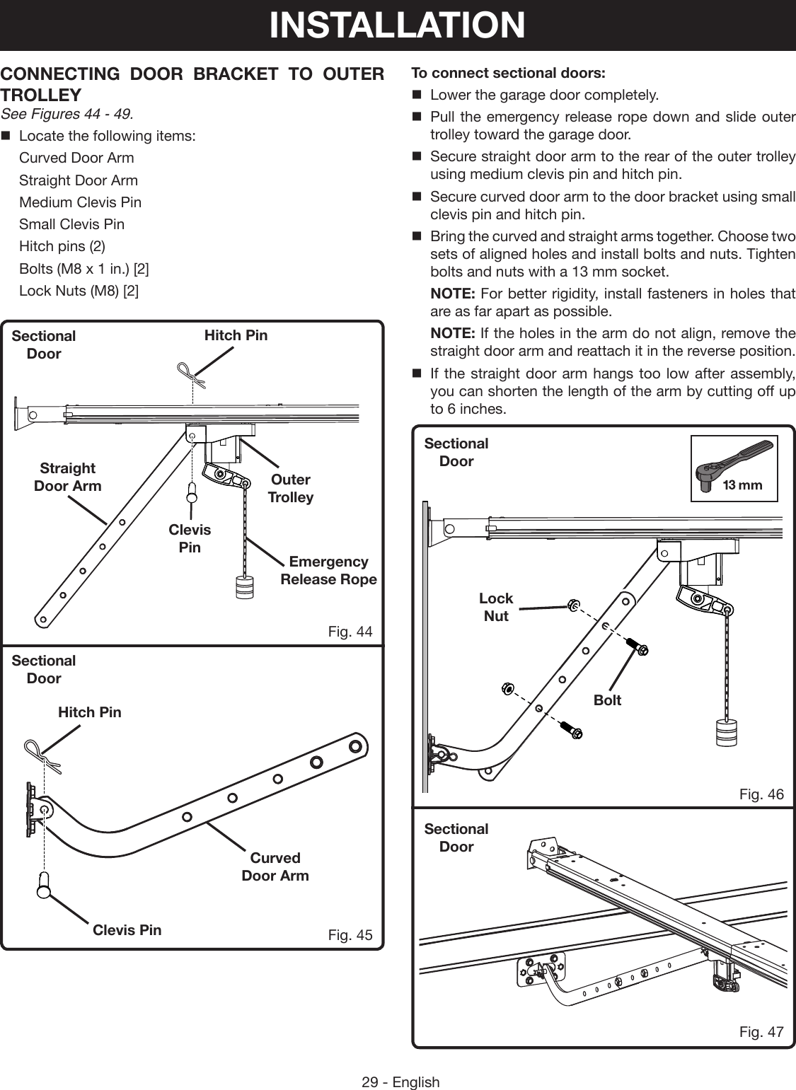 29 - EnglishSectional DoorSectional DoorSectional DoorSectional DoorFig. 44Fig. 46Fig. 47Fig. 45CONNECTING DOOR BRACKET TO OUTER TROLLEY See Figures 44 - 49.Locate the following items:  Curved Door Arm  Straight Door Arm  Medium Clevis Pin  Small Clevis Pin  Hitch pins (2)  Bolts (M8 x 1 in.) [2]  Lock Nuts (M8) [2]To connect sectional doors:Lower the garage door completely.Pull the emergency release rope down and slide outer trolley toward the garage door.Secure straight door arm to the rear of the outer trolley using medium clevis pin and hitch pin.Secure curved door arm to the door bracket using small clevis pin and hitch pin.Bring the curved and straight arms together. Choose two sets of aligned holes and install bolts and nuts. Tighten bolts and nuts with a 13 mm socket. NOTE: For better rigidity, install fasteners in holes that are as far apart as possible. NOTE: If the holes in the arm do not align, remove the straight door arm and reattach it in the reverse position.If the straight door arm hangs too low after assembly, you can shorten the length of the arm by cutting off up to 6 inches.Curved Door ArmHitch PinHitch PinClevis PinClevis PinStraight Door ArmBoltLock Nut Emergency Release RopeOuter TrolleyINSTALLATION