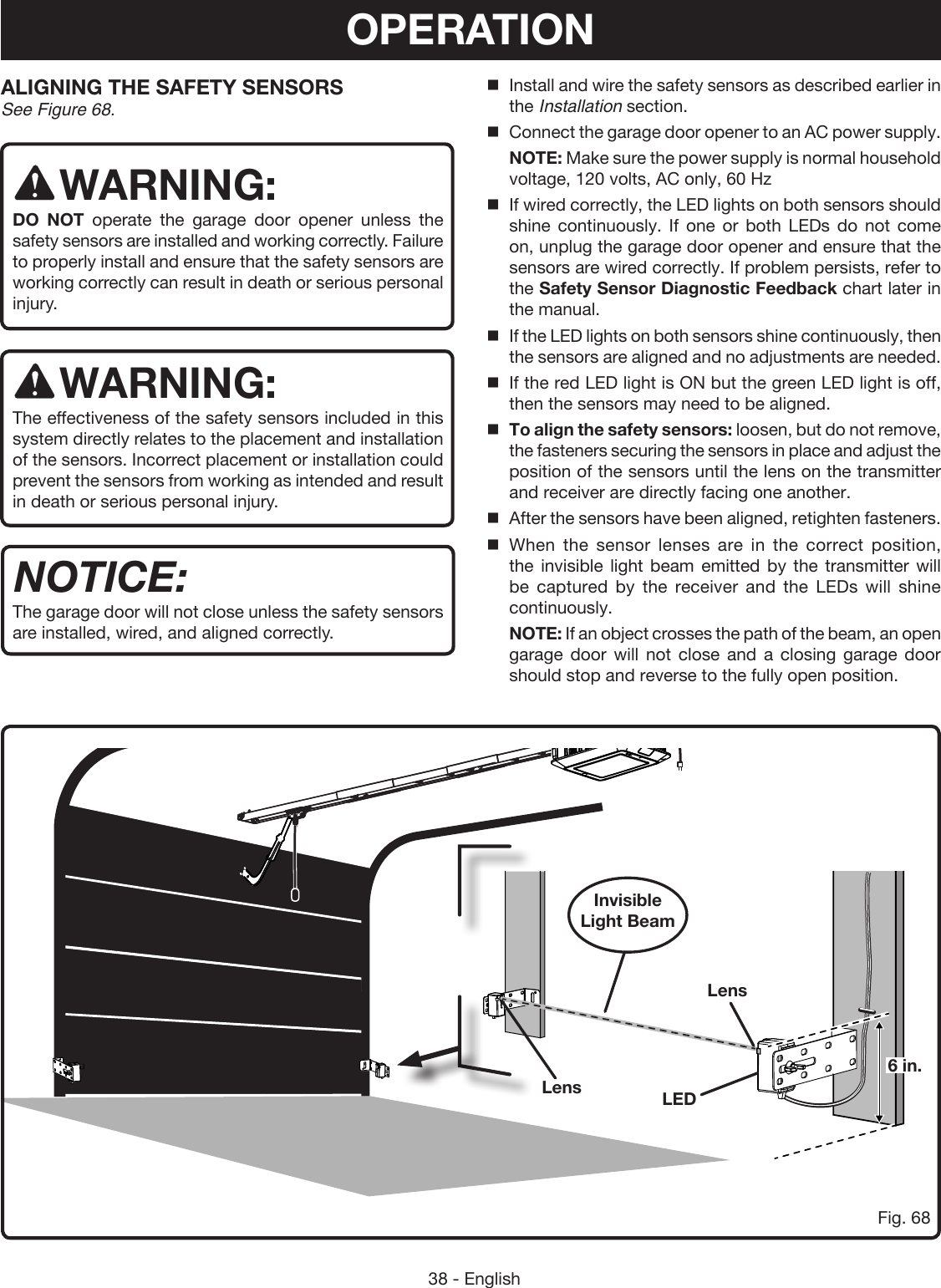 38 - EnglishALIGNING THE SAFETY SENSORS See Figure 68.WARNING:DO NOT operate the garage door opener unless the safety sensors are installed and working correctly. Failure to properly install and ensure that the safety sensors are working correctly can result in death or serious personal injury. WARNING:The effectiveness of the safety sensors included in this system directly relates to the placement and installation of the sensors. Incorrect placement or installation could prevent the sensors from working as intended and result in death or serious personal injury.NOTICE:The garage door will not close unless the safety sensors are installed, wired, and aligned correctly. Fig. 68Invisible Light BeamLensLEDInstall and wire the safety sensors as described earlier in the Installation section.Connect the garage door opener to an AC power supply.  NOTE: Make sure the power supply is normal household voltage, 120 volts, AC only, 60 HzIf wired correctly, the LED lights on both sensors should shine continuously. If one or both LEDs do not come on, unplug the garage door opener and ensure that the sensors are wired correctly. If problem persists, refer to the Safety Sensor Diagnostic Feedback chart later in the manual.If the LED lights on both sensors shine continuously, then the sensors are aligned and no adjustments are needed.If the red LED light is ON but the green LED light is off, then the sensors may need to be aligned.To align the safety sensors: loosen, but do not remove, the fasteners securing the sensors in place and adjust the position of the sensors until the lens on the transmitter and receiver are directly facing one another.After the sensors have been aligned, retighten fasteners.When the sensor lenses are in the correct position, the invisible light beam emitted by the transmitter will be captured by the receiver and the LEDs will shine continuously. NOTE: If an object crosses the path of the beam, an open garage door will not close and a closing garage door should stop and reverse to the fully open position.Lens6 in.OPERATION