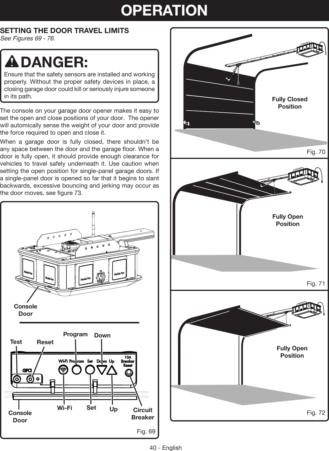 40 - EnglishSETTING THE DOOR TRAVEL LIMITS See Figures 69 - 76.DANGER:Ensure that the safety sensors are installed and working properly. Without the proper safety devices in place, a closing garage door could kill or seriously injure someone in its path.The console on your garage door opener makes it easy to set the open and close positions of your door.  The opener will automically sense the weight of your door and provide the force required to open and close it.When a garage door is fully closed, there shouldn’t be any space between the door and the garage floor. When a door is fully open, it should provide enough clearance for vehicles to travel safely underneath it. Use caution when setting the open position for single-panel garage doors. If a single-panel door is opened so far that it begins to slant backwards, excessive bouncing and jerking may occur as the door moves, see figure 73.Console DoorConsole DoorFully Open PositionFully Open PositionFully Closed PositionFig. 69Fig. 71Fig. 70Fig. 72Circuit BreakerSetWi-FiDownProgramResetTestUpOPERATION