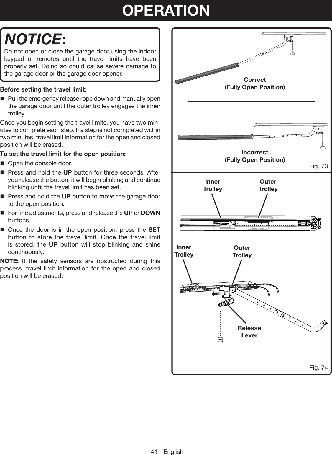 41 - EnglishCorrect  (Fully Open Position)Incorrect  (Fully Open Position) Fig. 73Fig. 74NOTICE:Do not open or close the garage door using the indoor keypad or remotes until the travel limits have been properly set. Doing so could cause severe damage to the garage door or the garage door opener.Before setting the travel limit:Pull the emergency release rope down and manually open the garage door until the outer trolley engages the inner trolley.Once you begin setting the travel limits, you have two min-utes to complete each step. If a step is not completed within two minutes, travel limit information for the open and closed position will be erased.To set the travel limit for the open position:Open the console door.Press and hold the UP button for three seconds. After you release the button, it will begin blinking and continue blinking until the travel limit has been set.Press and hold the UP button to move the garage door to the open position.For fine adjustments, press and release the UP or DOWN buttons.Once the door is in the open position, press the SET button to store the travel limit. Once the travel limit is stored, the UP button will stop blinking and shine continuously.NOTE: If the safety sensors are obstructed during this process, travel limit information for the open and closed position will be erased. Release LeverOuter TrolleyOuter TrolleyInner TrolleyInner TrolleyOPERATION