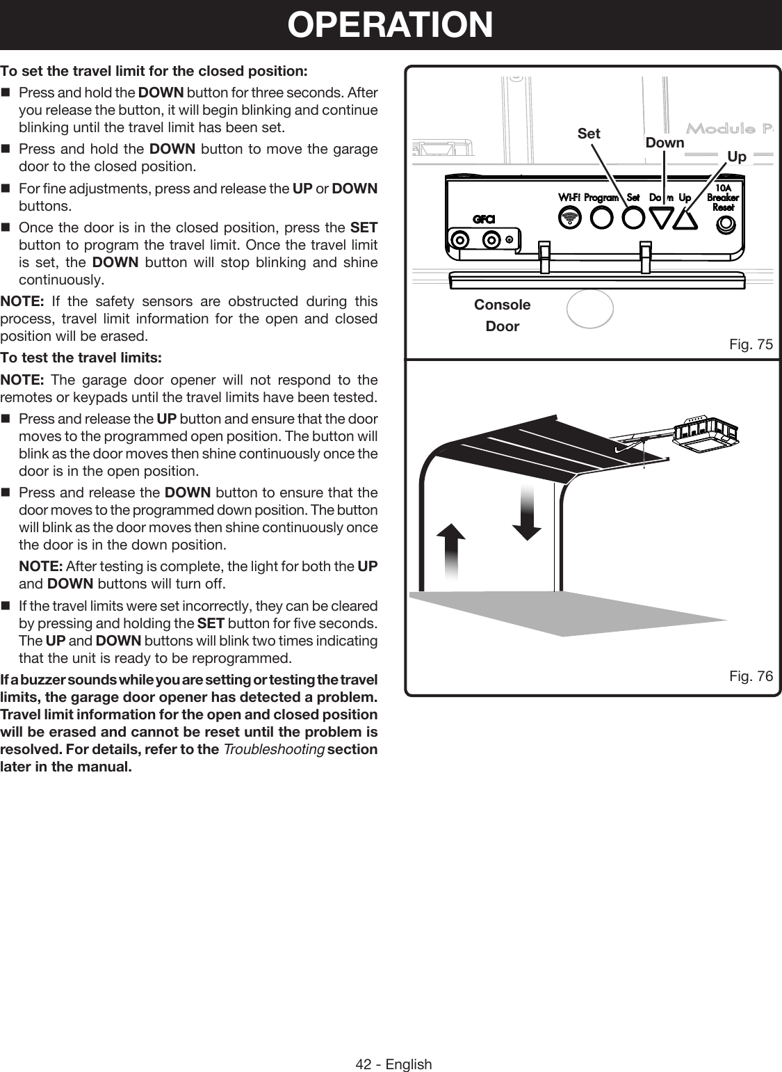 42 - EnglishConsoleDoorFig. 76Set Down UpFig. 75To set the travel limit for the closed position:Press and hold the DOWN button for three seconds. After you release the button, it will begin blinking and continue blinking until the travel limit has been set.Press and hold the DOWN button to move the garage door to the closed position.For fine adjustments, press and release the UP or DOWN buttons.Once the door is in the closed position, press the SET button to program the travel limit. Once the travel limit is set, the DOWN button will stop blinking and shine continuously.NOTE: If the safety sensors are obstructed during this process, travel limit information for the open and closed position will be erased. To test the travel limits:NOTE: The garage door opener will not respond to the remotes or keypads until the travel limits have been tested. Press and release the UP button and ensure that the door moves to the programmed open position. The button will blink as the door moves then shine continuously once the door is in the open position.Press and release the DOWN button to ensure that the door moves to the programmed down position. The button will blink as the door moves then shine continuously once the door is in the down position.NOTE: After testing is complete, the light for both the UP and DOWN buttons will turn off.If the travel limits were set incorrectly, they can be cleared by pressing and holding the SET button for five seconds.  The UP and DOWN buttons will blink two times indicating that the unit is ready to be reprogrammed.If a buzzer sounds while you are setting or testing the travel limits, the garage door opener has detected a problem. Travel limit information for the open and closed position will be erased and cannot be reset until the problem is resolved. For details, refer to the Troubleshooting section later in the manual.OPERATION