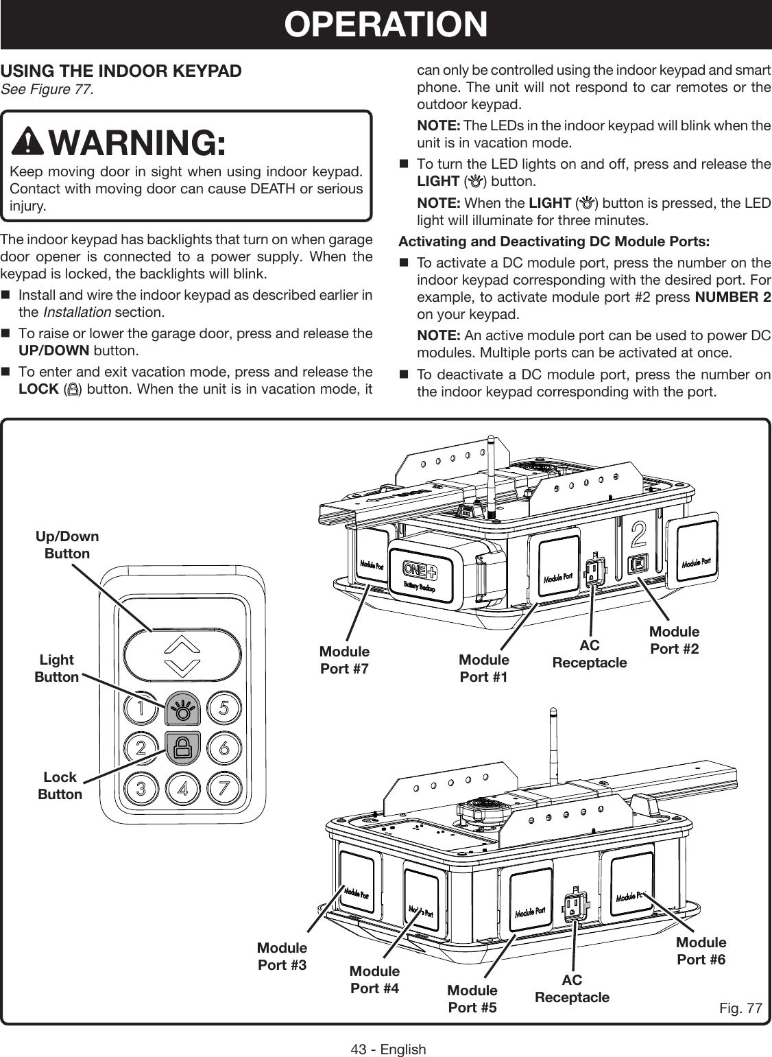 43 - EnglishFig. 77USING THE INDOOR KEYPAD See Figure 77.WARNING:Keep moving door in sight when using indoor keypad. Contact with moving door can cause DEATH or serious injury. The indoor keypad has backlights that turn on when garage door opener is connected to a power supply. When the keypad is locked, the backlights will blink. Install and wire the indoor keypad as described earlier in the Installation section.To raise or lower the garage door, press and release the UP/DOWN button.To enter and exit vacation mode, press and release the LOCK ( ) button. When the unit is in vacation mode, it Up/Down ButtonLight ButtonLock ButtonModule  Port #7 Module  Port #1AC ReceptacleAC ReceptacleModule  Port #4Module  Port #3Module  Port #2Module  Port #6Module  Port #5can only be controlled using the indoor keypad and smart phone. The unit will not respond to car remotes or the outdoor keypad.  NOTE: The LEDs in the indoor keypad will blink when the unit is in vacation mode.To turn the LED lights on and off, press and release the LIGHT ( ) button. NOTE: When the LIGHT () button is pressed, the LED light will illuminate for three minutes.Activating and Deactivating DC Module Ports:To activate a DC module port, press the number on the indoor keypad corresponding with the desired port. For example, to activate module port #2 press NUMBER 2 on your keypad. NOTE: An active module port can be used to power DC modules. Multiple ports can be activated at once. To deactivate a DC module port, press the number on the indoor keypad corresponding with the port.OPERATION