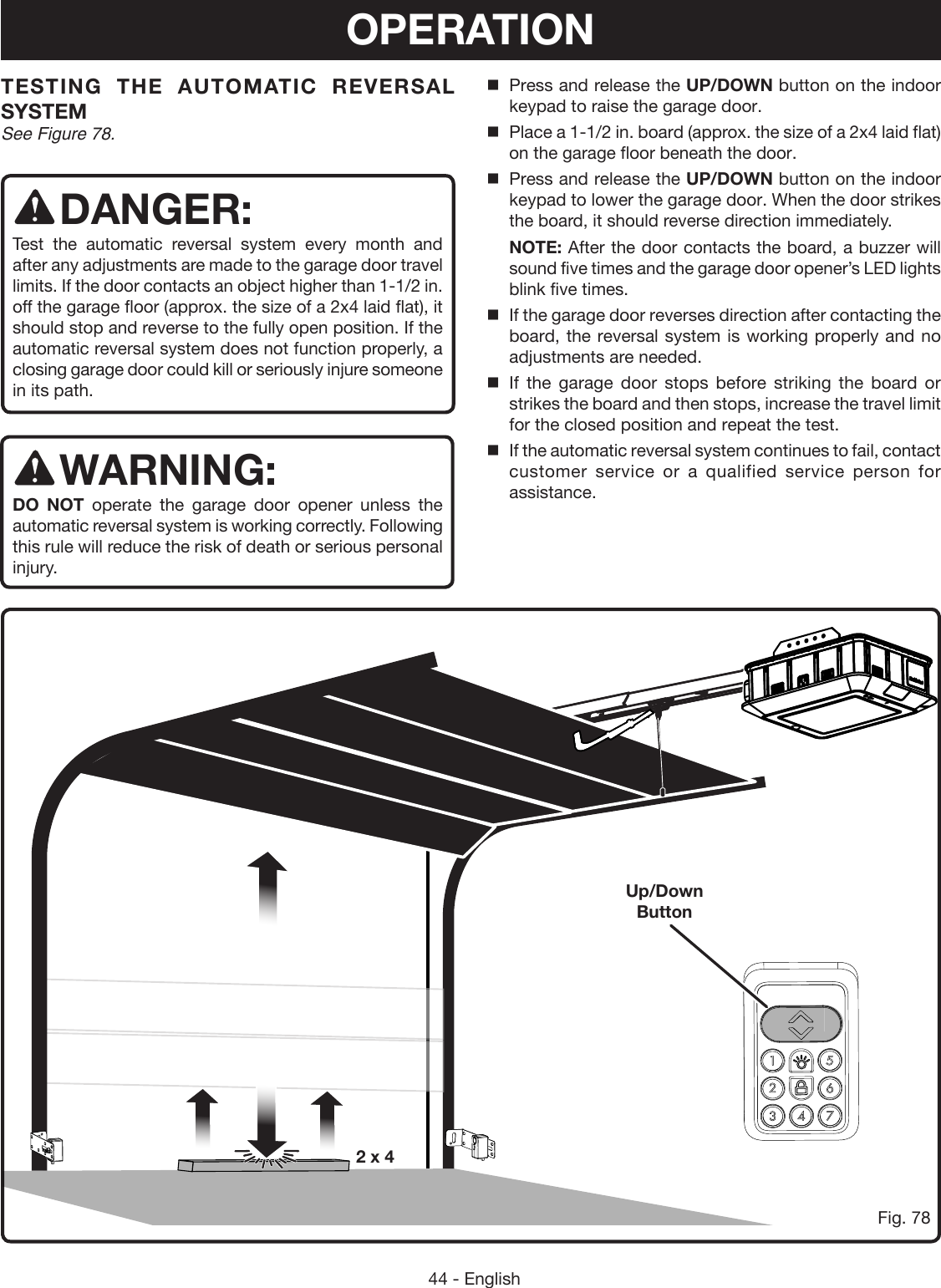 44 - EnglishTESTING THE AUTOMATIC REVERSAL SYSTEMSee Figure 78.DANGER:Test the automatic reversal system every month and after any adjustments are made to the garage door travel limits. If the door contacts an object higher than 1-1/2 in. off the garage floor (approx. the size of a 2x4 laid flat), it should stop and reverse to the fully open position. If the automatic reversal system does not function properly, a closing garage door could kill or seriously injure someone in its path.WARNING:DO NOT operate the garage door opener unless the automatic reversal system is working correctly. Following this rule will reduce the risk of death or serious personal injury. Press and release the UP/DOWN button on the indoor keypad to raise the garage door.Place a 1-1/2 in. board (approx. the size of a 2x4 laid flat) on the garage floor beneath the door.Press and release the UP/DOWN button on the indoor keypad to lower the garage door. When the door strikes the board, it should reverse direction immediately. NOTE: After the door contacts the board, a buzzer will sound five times and the garage door opener’s LED lights blink five times.If the garage door reverses direction after contacting the board, the reversal system is working properly and no adjustments are needed.   If the garage door stops before striking the board or strikes the board and then stops, increase the travel limit for the closed position and repeat the test.If the automatic reversal system continues to fail, contact customer service or a qualified service person for assistance.Fig. 782 x 4Up/Down ButtonOPERATION