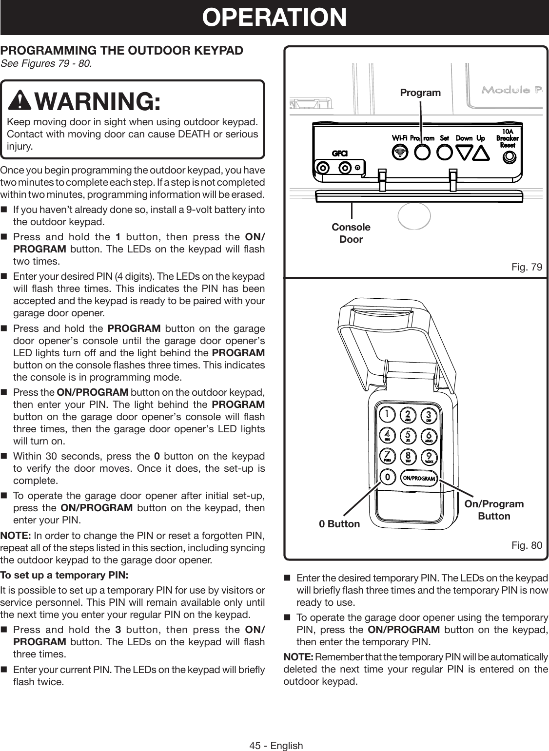 45 - EnglishPROGRAMMING THE OUTDOOR KEYPAD See Figures 79 - 80.WARNING:Keep moving door in sight when using outdoor keypad.  Contact with moving door can cause DEATH or serious injury. Once you begin programming the outdoor keypad, you have two minutes to complete each step. If a step is not completed within two minutes, programming information will be erased.If you haven’t already done so, install a 9-volt battery into the outdoor keypad. Press and hold the 1  button, then press the ON/PROGRAM button. The LEDs on the keypad will flash two times.Enter your desired PIN (4 digits). The LEDs on the keypad will flash three times. This indicates the PIN has been accepted and the keypad is ready to be paired with your garage door opener.Press and hold the PROGRAM button on the garage door opener’s console until the garage door opener’s LED lights turn off and the light behind the PROGRAM button on the console flashes three times. This indicates the console is in programming mode.Press the ON/PROGRAM button on the outdoor keypad, then enter your PIN. The light behind the PROGRAM button on the garage door opener’s console will flash three times, then the garage door opener’s LED lights will turn on.Within 30 seconds, press the 0 button on the keypad to verify the door moves. Once it does, the set-up is complete.To operate the garage door opener after initial set-up, press the ON/PROGRAM button on the keypad, then enter your PIN.NOTE: In order to change the PIN or reset a forgotten PIN, repeat all of the steps listed in this section, including syncing the outdoor keypad to the garage door opener.To set up a temporary PIN:It is possible to set up a temporary PIN for use by visitors or service personnel. This PIN will remain available only until the next time you enter your regular PIN on the keypad.Press and hold the 3  button, then press the ON/PROGRAM button. The LEDs on the keypad will flash three times.Enter your current PIN. The LEDs on the keypad will briefly flash twice. 0 ButtonOn/Program ButtonProgramConsole DoorFig. 80Fig. 79OPERATIONEnter the desired temporary PIN. The LEDs on the keypad will briefly flash three times and the temporary PIN is now ready to use.To operate the garage door opener using the temporary PIN, press the ON/PROGRAM button on the keypad, then enter the temporary PIN.NOTE: Remember that the temporary PIN will be automatically deleted the next time your regular PIN is entered on the outdoor keypad. 