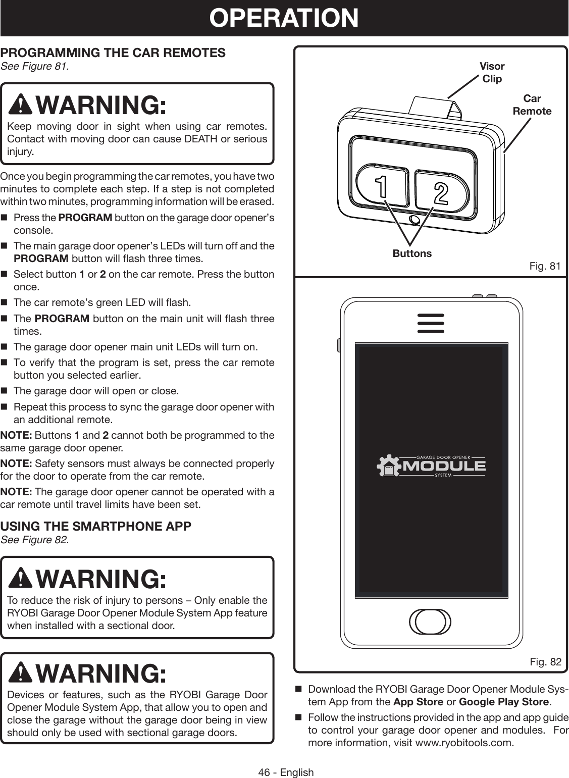 46 - EnglishPROGRAMMING THE CAR REMOTESSee Figure 81.WARNING:Keep moving door in sight when using car remotes.  Contact with moving door can cause DEATH or serious injury.Once you begin programming the car remotes, you have two minutes to complete each step. If a step is not completed within two minutes, programming information will be erased.Press the PROGRAM button on the garage door opener’s console.The main garage door opener’s LEDs will turn off and the PROGRAM button will flash three times.Select button 1 or 2 on the car remote. Press the button once.The car remote’s green LED will flash.The PROGRAM button on the main unit will flash three times.The garage door opener main unit LEDs will turn on.To verify that the program is set, press the car remote button you selected earlier.The garage door will open or close.Repeat this process to sync the garage door opener with an additional remote.NOTE: Buttons 1 and 2 cannot both be programmed to the same garage door opener.NOTE: Safety sensors must always be connected properly for the door to operate from the car remote.NOTE: The garage door opener cannot be operated with a car remote until travel limits have been set.USING THE SMARTPHONE APP See Figure 82.WARNING:To reduce the risk of injury to persons – Only enable the RYOBI Garage Door Opener Module System App feature when installed with a sectional door.WARNING:Devices or features, such as the RYOBI Garage Door Opener Module System App, that allow you to open and close the garage without the garage door being in view should only be used with sectional garage doors.100%8:08 AMFig. 82Car RemoteVisor ClipButtonsFig. 81OPERATIONDownload the RYOBI Garage Door Opener Module Sys-tem App from the App Store or Google Play Store.Follow the instructions provided in the app and app guide to control your garage door opener and modules.  For more information, visit www.ryobitools.com.