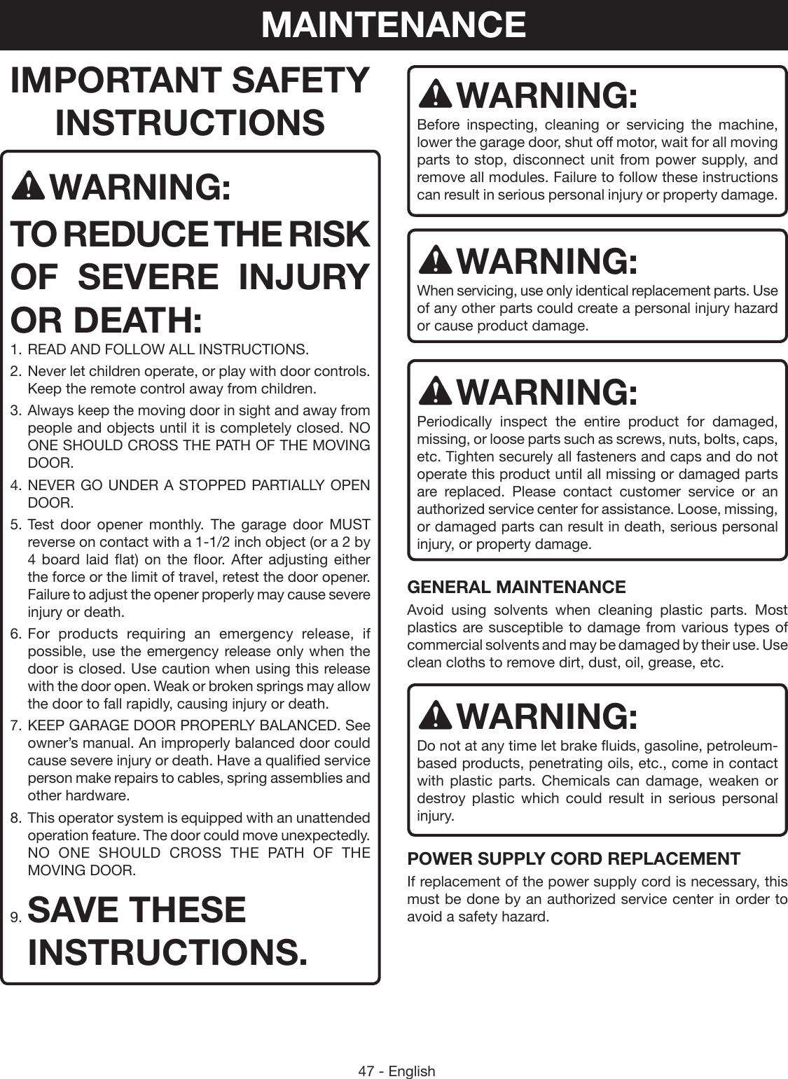 47 - EnglishIMPORTANT SAFETY INSTRUCTIONSWARNING:TO REDUCE THE RISK OF SEVERE INJURY OR DEATH:1. READ AND FOLLOW ALL INSTRUCTIONS.2. Never let children operate, or play with door controls. Keep the remote control away from children.3. Always keep the moving door in sight and away from people and objects until it is completely closed. NO ONE SHOULD CROSS THE PATH OF THE MOVING DOOR.4. NEVER GO UNDER A STOPPED PARTIALLY OPEN DOOR.5. Test door opener monthly. The garage door MUST reverse on contact with a 1-1/2 inch object (or a 2 by 4 board laid flat) on the floor. After adjusting either the force or the limit of travel, retest the door opener. Failure to adjust the opener properly may cause severe injury or death.6. For products requiring an emergency release, if possible, use the emergency release only when the door is closed. Use caution when using this release with the door open. Weak or broken springs may allow the door to fall rapidly, causing injury or death.7. KEEP GARAGE DOOR PROPERLY BALANCED. See owner’s manual. An improperly balanced door could cause severe injury or death. Have a qualified service person make repairs to cables, spring assemblies and other hardware.8. This operator system is equipped with an unattended operation feature. The door could move unexpectedly. NO ONE SHOULD CROSS THE PATH OF THE MOVING DOOR.9. SAVE THESE INSTRUCTIONS.WARNING:Before inspecting, cleaning or servicing the machine, lower the garage door, shut off motor, wait for all moving parts to stop, disconnect unit from power supply, and remove all modules. Failure to follow these instructions can result in serious personal injury or property damage.WARNING:When servicing, use only identical replacement parts. Use of any other parts could create a personal injury hazard or cause product damage.WARNING:Periodically inspect the entire product for damaged, missing, or loose parts such as screws, nuts, bolts, caps, etc. Tighten securely all fasteners and caps and do not operate this product until all missing or damaged parts are replaced. Please contact customer service or an authorized service center for assistance. Loose, missing, or damaged parts can result in death, serious personal injury, or property damage.GENERAL MAINTENANCEAvoid using solvents when cleaning plastic parts. Most plastics are susceptible to damage from various types of commercial solvents and may be damaged by their use. Use clean cloths to remove dirt, dust, oil, grease, etc.WARNING:Do not at any time let brake fluids, gasoline, petroleum-based products, penetrating oils, etc., come in contact with plastic parts. Chemicals can damage, weaken or destroy plastic which could result in serious personal injury.POWER SUPPLY CORD REPLACEMENTIf replacement of the power supply cord is necessary, this must be done by an authorized service center in order to avoid a safety hazard.MAINTENANCE