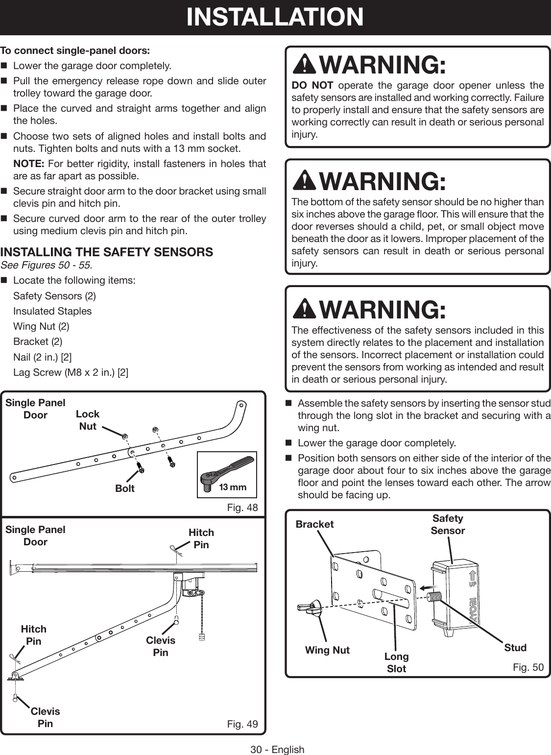 30 - EnglishTo connect single-panel doors:Lower the garage door completely.Pull the emergency release rope down and slide outer trolley toward the garage door.Place the curved and straight arms together and align the holes.Choose two sets of aligned holes and install bolts and nuts. Tighten bolts and nuts with a 13 mm socket. NOTE: For better rigidity, install fasteners in holes that are as far apart as possible.Secure straight door arm to the door bracket using small clevis pin and hitch pin.Secure curved door arm to the rear of the outer trolley using medium clevis pin and hitch pin.INSTALLING THE SAFETY SENSORS See Figures 50 - 55.Locate the following items:  Safety Sensors (2)  Insulated Staples  Wing Nut (2)  Bracket (2)  Nail (2 in.) [2]  Lag Screw (M8 x 2 in.) [2]Fig. 48Fig. 49WARNING:DO NOT operate the garage door opener unless the safety sensors are installed and working correctly. Failure to properly install and ensure that the safety sensors are working correctly can result in death or serious personal injury. WARNING:The bottom of the safety sensor should be no higher than six inches above the garage floor. This will ensure that the door reverses should a child, pet, or small object move beneath the door as it lowers. Improper placement of the safety sensors can result in death or serious personal injury.WARNING:The effectiveness of the safety sensors included in this system directly relates to the placement and installation of the sensors. Incorrect placement or installation could prevent the sensors from working as intended and result in death or serious personal injury.Assemble the safety sensors by inserting the sensor stud through the long slot in the bracket and securing with a wing nut.Lower the garage door completely.Position both sensors on either side of the interior of the  garage door about four to six inches above the garage floor and point the lenses toward each other. The arrow should be facing up.BoltHitch PinClevis PinClevis Pin StudWing NutSafety SensorLong SlotBracketHitch PinFig. 50Lock Nut Single Panel DoorSingle Panel DoorINSTALLATION