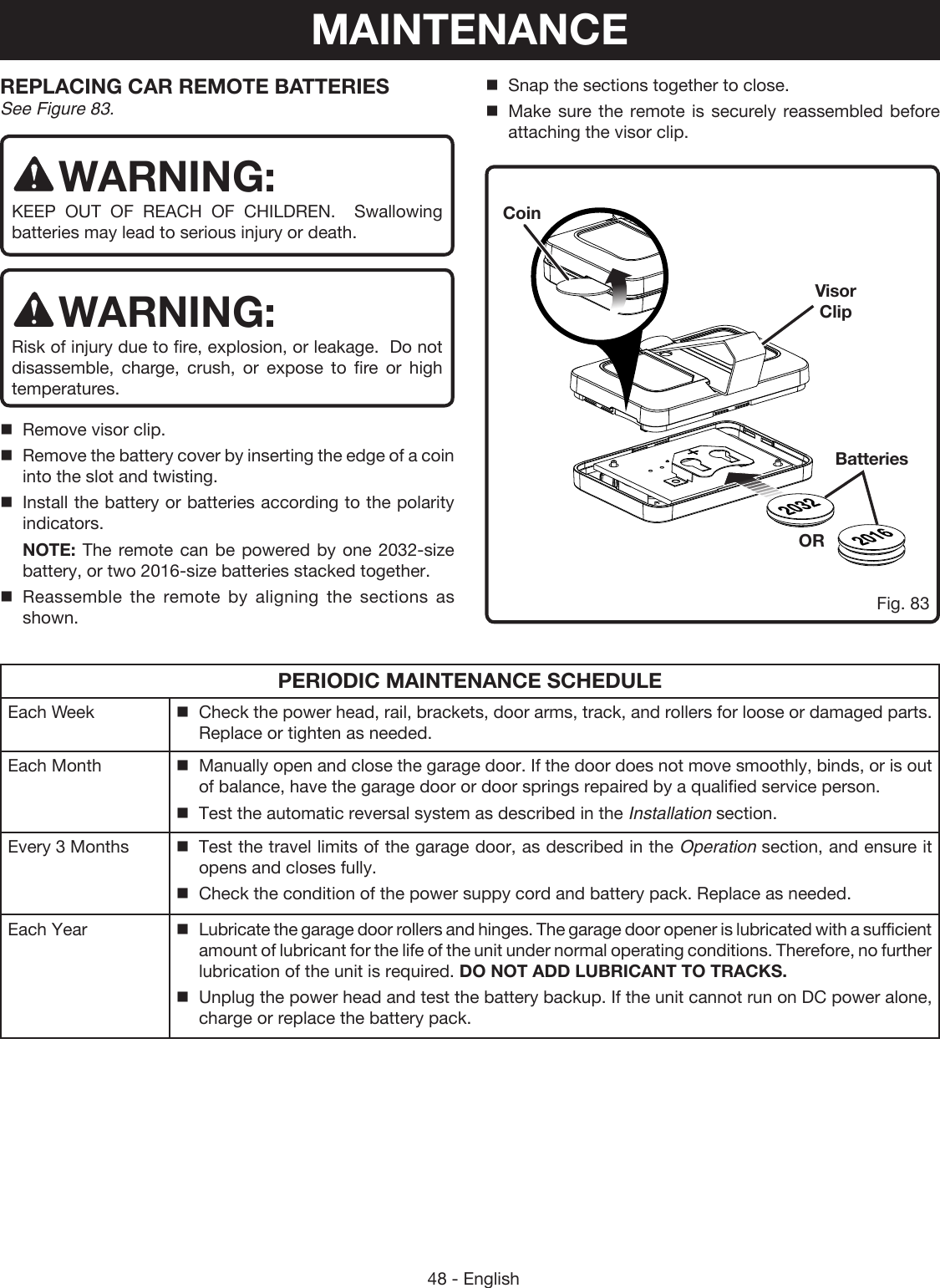 48 - EnglishPERIODIC MAINTENANCE SCHEDULEEach Week Check the power head, rail, brackets, door arms, track, and rollers for loose or damaged parts. Replace or tighten as needed.Each Month Manually open and close the garage door. If the door does not move smoothly, binds, or is out of balance, have the garage door or door springs repaired by a qualified service person.Test the automatic reversal system as described in the Installation section.Every 3 Months Test the travel limits of the garage door, as described in the Operation section, and ensure it opens and closes fully. Check the condition of the power suppy cord and battery pack. Replace as needed.Each Year Lubricate the garage door rollers and hinges. The garage door opener is lubricated with a sufficient amount of lubricant for the life of the unit under normal operating conditions. Therefore, no further lubrication of the unit is required. DO NOT ADD LUBRICANT TO TRACKS.Unplug the power head and test the battery backup. If the unit cannot run on DC power alone, charge or replace the battery pack.MAINTENANCEREPLACING CAR REMOTE BATTERIESSee Figure 83.WARNING:KEEP OUT OF REACH OF CHILDREN.  Swallowing batteries may lead to serious injury or death.WARNING:Risk of injury due to fire, explosion, or leakage.  Do not disassemble, charge, crush, or expose to fire or high temperatures.Remove visor clip.Remove the battery cover by inserting the edge of a coin into the slot and twisting.Install the battery or batteries according to the polarity indicators. NOTE: The remote can be powered by one 2032-size battery, or two 2016-size batteries stacked together. Reassemble the remote by aligning the sections as shown.Snap the sections together to close.Make sure the remote is securely reassembled before attaching the visor clip.BatteriesORCoinFig. 83Visor Clip