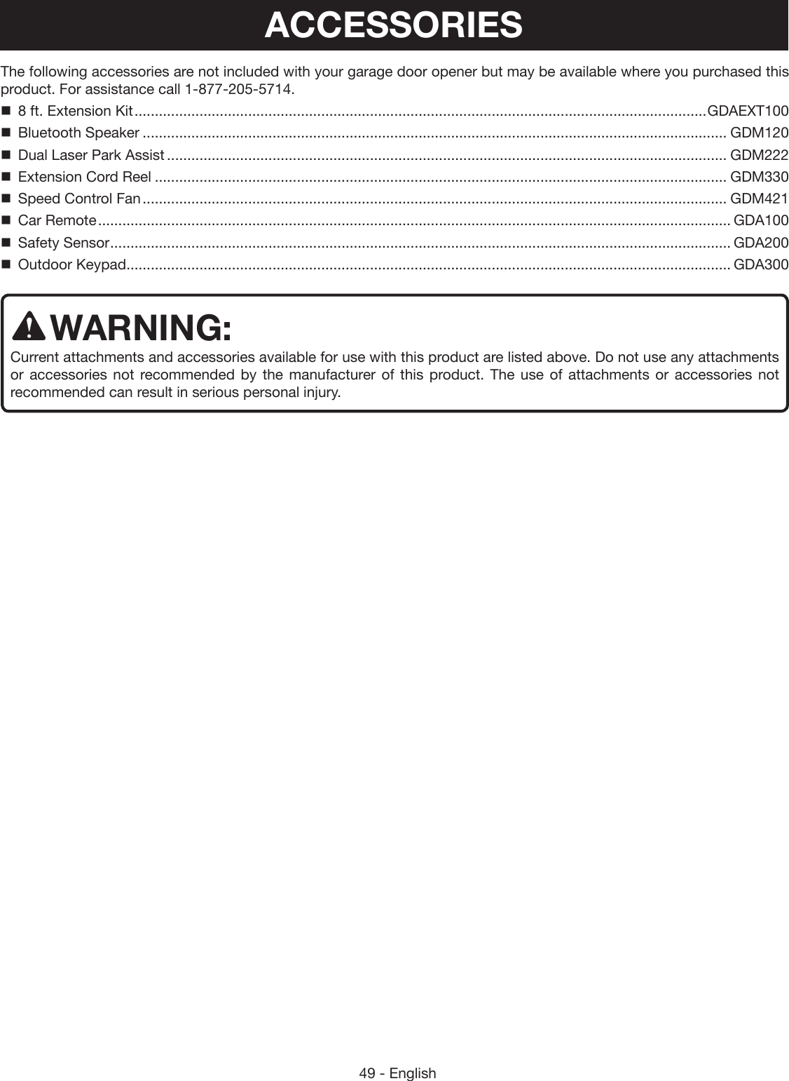 49 - EnglishThe following accessories are not included with your garage door opener but may be available where you purchased this product. For assistance call 1-877-205-5714.  8 ft. Extension Kit ............................................................................................................................................. GDAEXT100  Bluetooth Speaker ................................................................................................................................................ GDM120  Dual Laser Park Assist .......................................................................................................................................... GDM222  Extension Cord Reel ............................................................................................................................................. GDM330  Speed Control Fan ................................................................................................................................................ GDM421  Car Remote ............................................................................................................................................................ GDA100  Safety Sensor ......................................................................................................................................................... GDA200  Outdoor Keypad ..................................................................................................................................................... GDA300WARNING:Current attachments and accessories available for use with this product are listed above. Do not use any attachments or accessories not recommended by the manufacturer of this product. The use of attachments or accessories not recommended can result in serious personal injury.ACCESSORIES