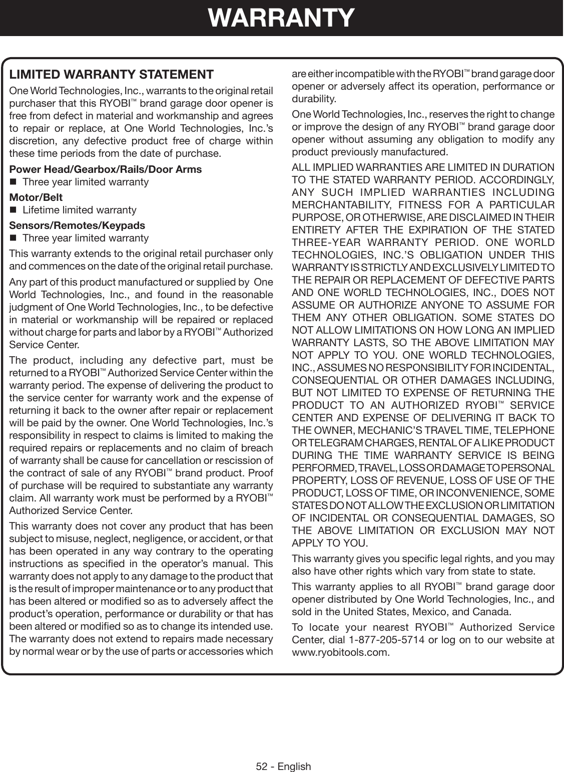 52 - Englishare either incompatible with the RYOBI™ brand garage door opener or adversely affect its operation, performance or durability.One World Technologies, Inc., reserves the right to change or improve the design of any RYOBI™ brand garage door opener  without assuming any obligation to modify any product previously manufactured.ALL IMPLIED WARRANTIES ARE LIMITED IN DURATION TO THE STATED WARRANTY PERIOD. ACCORDINGLY, ANY SUCH IMPLIED WARRANTIES INCLUDING MERCHANTABILITY, FITNESS FOR A PARTICULAR PURPOSE, OR OTHERWISE, ARE DISCLAIMED IN THEIR ENTIRETY AFTER THE EXPIRATION OF THE STATED THREE-YEAR WARRANTY PERIOD. ONE WORLD TECHNOLOGIES, INC.’S OBLIGATION UNDER THIS WARRANTY IS STRICTLY AND EXCLUSIVELY LIMITED TO THE REPAIR OR REPLACEMENT OF DEFECTIVE PARTS AND ONE WORLD TECHNOLOGIES, INC., DOES NOT ASSUME OR AUTHORIZE ANYONE TO ASSUME FOR THEM ANY OTHER OBLIGATION. SOME STATES DO NOT ALLOW LIMITATIONS ON HOW LONG AN IMPLIED WARRANTY LASTS, SO THE ABOVE LIMITATION MAY NOT APPLY TO YOU. ONE WORLD TECHNOLOGIES, INC., ASSUMES NO RESPONSIBILITY FOR INCIDENTAL, CONSEQUENTIAL OR OTHER DAMAGES INCLUDING, BUT NOT LIMITED TO EXPENSE OF RETURNING THE PRODUCT TO AN AUTHORIZED RYOBI™ SERVICE CENTER AND EXPENSE OF DELIVERING IT BACK TO THE OWNER, MECHANIC’S TRAVEL TIME, TELEPHONE OR TELEGRAM CHARGES, RENTAL OF A LIKE PRODUCT DURING THE TIME WARRANTY SERVICE IS BEING PERFORMED, TRAVEL, LOSS OR DAMAGE TO PERSONAL PROPERTY, LOSS OF REVENUE, LOSS OF USE OF THE PRODUCT, LOSS OF TIME, OR INCONVENIENCE, SOME STATES DO NOT ALLOW THE EXCLUSION OR LIMITATION OF INCIDENTAL OR CONSEQUENTIAL DAMAGES, SO THE ABOVE LIMITATION OR EXCLUSION MAY NOT APPLY TO YOU.This warranty gives you specific legal rights, and you may also have other rights which vary from state to state.This warranty applies to all RYOBI™ brand garage door opener distributed by One World Technologies, Inc., and sold in the United States, Mexico, and Canada.To locate your nearest RYOBI™ Authorized Service Center, dial 1-877-205-5714 or log on to our website at www.ryobitools.com.LIMITED WARRANTY STATEMENTOne World Technologies, Inc., warrants to the original retail purchaser that this RYOBI™ brand garage door opener is free from defect in material and workmanship and agrees to repair or replace, at One World Technologies, Inc.’s discretion, any defective product free of charge within these time periods from the date of purchase.Power Head/Gearbox/Rails/Door Arms  Three year limited warrantyMotor/Belt  Lifetime limited warrantySensors/Remotes/Keypads  Three year limited warrantyThis warranty extends to the original retail purchaser only and commences on the date of the original retail purchase.Any part of this product manufactured or supplied by  One World Technologies, Inc., and found in the reasonable judgment of One World Technologies, Inc., to be defective in material or workmanship will be repaired or replaced without charge for parts and labor by a RYOBI™ Authorized Service Center.The product, including any defective part, must be returned to a RYOBI™ Authorized Service Center within the warranty period. The expense of delivering the product to the service center for warranty work and the expense of returning it back to the owner after repair or replacement will be paid by the owner. One World Technologies, Inc.’s responsibility in respect to claims is limited to making the required repairs or replacements and no claim of breach of warranty shall be cause for cancellation or rescission of the contract of sale of any RYOBI™ brand product. Proof of purchase will be required to substantiate any warranty claim. All warranty work must be performed by a RYOBI™ Authorized Service Center.This warranty does not cover any product that has been subject to misuse, neglect, negligence, or accident, or that has been operated in any way contrary to the operating instructions as specified in the operator’s manual. This warranty does not apply to any damage to the product that is the result of improper maintenance or to any product that has been altered or modified so as to adversely affect the product’s operation, performance or durability or that has been altered or modified so as to change its intended use. The warranty does not extend to repairs made necessary by normal wear or by the use of parts or accessories which WARRANTY