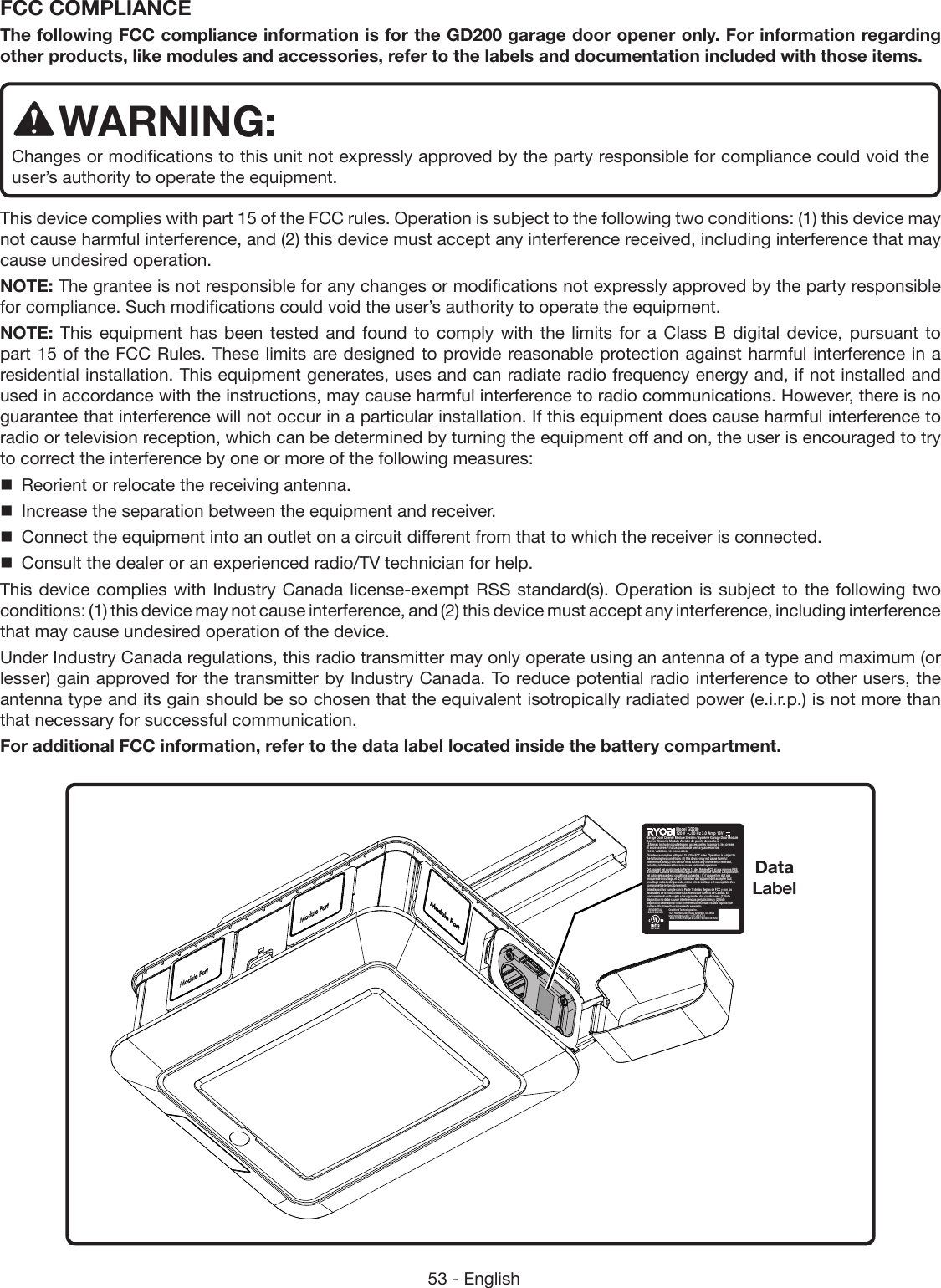 53 - EnglishFCC COMPLIANCE The following FCC compliance information is for the GD200 garage door opener only. For information regarding other products, like modules and accessories, refer to the labels and documentation included with those items.WARNING:Changes or modifications to this unit not expressly approved by the party responsible for compliance could void the user’s authority to operate the equipment.This device complies with part 15 of the FCC rules. Operation is subject to the following two conditions: (1) this device may not cause harmful interference, and (2) this device must accept any interference received, including interference that may cause undesired operation.NOTE: The grantee is not responsible for any changes or modifications not expressly approved by the party responsible for compliance. Such modifications could void the user’s authority to operate the equipment.NOTE: This equipment has been tested and found to comply with the limits for a Class B digital device, pursuant to part 15 of the FCC Rules. These limits are designed to provide reasonable protection against harmful interference in a residential installation. This equipment generates, uses and can radiate radio frequency energy and, if not installed and used in accordance with the instructions, may cause harmful interference to radio communications. However, there is no guarantee that interference will not occur in a particular installation. If this equipment does cause harmful interference to radio or television reception, which can be determined by turning the equipment off and on, the user is encouraged to try to correct the interference by one or more of the following measures:  Reorient or relocate the receiving antenna.  Increase the separation between the equipment and receiver.  Connect the equipment into an outlet on a circuit different from that to which the receiver is connected.  Consult the dealer or an experienced radio/TV technician for help.This device complies with Industry Canada license-exempt RSS standard(s). Operation is subject to the following two conditions: (1) this device may not cause interference, and (2) this device must accept any interference, including interference that may cause undesired operation of the device.Under Industry Canada regulations, this radio transmitter may only operate using an antenna of a type and maximum (or lesser) gain approved for the transmitter by Industry Canada. To reduce potential radio interference to other users, the antenna type and its gain should be so chosen that the equivalent isotropically radiated power (e.i.r.p.) is not more than that necessary for successful communication.For additional FCC information, refer to the data label located inside the battery compartment.One World Technologies, Inc.1428 Pearman Dairy Road, Anderson, SC 29625www.ryobitools.com · 1-877-205-5714Made in China / Fabriqué en Chine / Fabricado en ChinaGarage Door Opener Module System / Système Garage Door Module Opener /Sistema Módulo Abridor de puerta de cocheraE476143RESIDENTIAL DOOR OPENERFCC ID: VMZGD200 / IC : 9880A-GD200Model GD200 120 V      60 Hz 3.0 Amp 18V 13A max including outlets and accessories / compris les prises et accessoires / inclus puntos de venta y accesoriosThis device complies with part 15 of the FCC rules. Operation is subject to the following two conditions: (1) this device may not cause harmful interference, and (2) this device must accept any interference received, including interference that may cause undesired operation.Cet appareil est conforme à la Partie 15 des Règles FCC et aux normes RSS d’Industrie Canada en matière d’appareils exempts de licence. L’exploitation est autorisée aux deux conditions suivantes : (1) l’appareil ne doit pas produire de brouillage, et (2) l’utilisateur de l’appareil doit accepter tout brouillage radioélectrique subi, même si le brouillage est susceptible d’en compromettre le fonctionnement.Este dispositivo cumple con la Parte 15 de las Reglas de FCC y con los estándares de la industria de RSS exentos de licencia de Canadá. El funcionamiento está sujeto a las siguientes dos condiciones: (1) Este dispositivo no debe causar interferencias perjudiciales, y (2) Este dispositivo debe admitir toda interferencia recibida, incluso aquélla que pudiera dificultar el funcionamiento esperado.Data Label